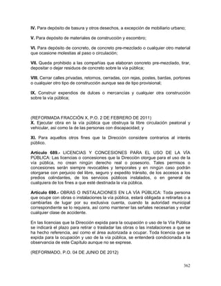 362
IV. Para depósito de basura y otros desechos, a excepción de mobiliario urbano;
V. Para depósito de materiales de construcción y escombro;
VI. Para depósito de concreto, de concreto pre-mezclado o cualquier otro material
que ocasione molestias al paso o circulación;
VII. Queda prohibido a las compañías que elaboran concreto pre-mezclado, tirar,
depositar o dejar residuos de concreto sobre la vía pública;
VIII. Cerrar calles privadas, retornos, cerradas, con rejas, postes, bardas, portones
o cualquier otro tipo de construcción aunque sea de tipo provisional;
IX. Construir expendios de dulces o mercancías y cualquier otra construcción
sobre la vía pública;
(REFORMADA FRACCIÓN X, P.O. 2 DE FEBRERO DE 2011)
X. Ejecutar obra en la vía pública que obstruya la libre circulación peatonal y
vehicular, así como la de las personas con discapacidad; y
XI. Para aquellos otros fines que la Dirección considere contrarios al interés
público.
Artículo 689.- LICENCIAS Y CONCESIONES PARA EL USO DE LA VÍA
PÚBLICA: Las licencias o concesiones que la Dirección otorgue para el uso de la
vía pública, no crean ningún derecho real o posesorio. Tales permisos o
concesiones serán siempre revocables y temporales y en ningún caso podrán
otorgarse con perjuicio del libre, seguro y expedito tránsito, de los accesos a los
predios colindantes, de los servicios públicos instalados, o en general de
cualquiera de los fines a que esté destinada la vía pública.
Artículo 690.- OBRAS O INSTALACIONES EN LA VÍA PÚBLICA: Toda persona
que ocupe con obras o instalaciones la vía pública, estará obligada a retirarlas o a
cambiarlas de lugar por su exclusiva cuenta, cuando la autoridad municipal
correspondiente se lo requiera, así como mantener las señales necesarias y evitar
cualquier clase de accidente.
En las licencias que la Dirección expida para la ocupación o uso de la Vía Pública
se indicará el plazo para retirar o trasladar las obras o las instalaciones a que se
ha hecho referencia, así como el área autorizada a ocupar. Toda licencia que se
expida para la ocupación y uso de la vía pública, se entenderá condicionada a la
observancia de este Capítulo aunque no se exprese.
(REFORMADO, P.O. 04 DE JUNIO DE 2012)
 