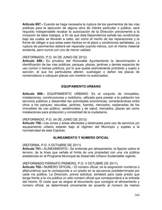 364
Artículo 697.- Cuando se haga necesaria la ruptura de los pavimentos de las vías
públicas para la ejecución de alguna obra de interés particular o público, será
requisito indispensable recabar la autorización de la Dirección previamente a la
iniciación de tales trabajos, a fin de que ésta Dependencia señale las condiciones
bajo las cuales se llevarán a cabo, así como el monto de las reparaciones y la
forma de obligar a que estas sean hechas en el plazo y condiciones señaladas. La
ruptura de pavimentos deberá ser reparada cuando menos, con el mismo material
existente, pero nunca con uno de menor calidad.
(REFORMADO, P.O. 04 DE JUNIO DE 2012)
Artículo 698.- Es privativo del Honorable Ayuntamiento la denominación e
identificación de las vías públicas, parques, plazas, jardines y demás espacios de
uso común o bienes públicos, por lo que queda estrictamente prohibido y sujeto a
sanción, el que los particulares alteren, sustraigan o dañen las placas de
nomenclatura o coloquen placas con nombre no autorizados.
EQUIPAMIENTO URBANO
Artículo 699.- EQUIPAMIENTO URBANO: Es el conjunto de inmuebles,
instalaciones, construcciones y mobiliario, utilizado para prestar a la población los
servicios públicos y desarrollar las actividades económicas; considerándose entre
otros a los parques, escuelas, jardines, fuentes, mercados, explanadas de los
inmuebles de uso público; asistenciales y de salud, mercados, plazas así como
instalaciones para protección y comodidad de la ciudadanía.
(REFORMADO, P.O. 04 DE JUNIO DE 2012)
Artículo 700.- Las zonas y áreas afectadas y destinadas para uso de servicios y/o
equipamiento urbano estarán bajo el régimen del Municipio y sujetas a la
normatividad de este Capítulo.
ALINEAMIENTO Y NÚMERO OFICIAL
(REFORMA, P.O. 5 OCTUBRE DE 2011)
Artículo 701.- ALINEAMIENTO.- Se entiende por alineamiento, la fijación sobre el
terreno, de la línea que señala el límite de una propiedad con una vía pública
establecida en el Programa Municipal de Desarrollo Urbano Sustentable vigente.
(REFORMADO PÁRRAFO PRIMERO, P.O. 5 OCTUBRE DE 2011)
Artículo 702.- NUMERO OFICIAL.- El número oficial, es la asignación numérica o
alfanumérica que le corresponde a un predio en la secuencia predeterminada por
cada vía pública. La Dirección, previa solicitud, señalará para cada predio que
tenga frente a la vía pública un sólo número oficial que corresponderá a la entrada
del mismo. El costo que se asigne al documento que consigne el alineamiento y
número oficial, se determinará únicamente de acuerdo al número de metros
 