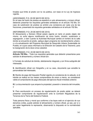 365
lineales que limite al predio con la vía pública, con base en la Ley de Ingresos
vigente.
(ADICIONADO, P.O. 29 DE MAYO DE 2015)
En el caso de fusión de predios se expedirá un solo alineamiento y número oficial,
debiendo presentar los requisitos generales señalados en el artículo 702 Bis. En
caso de subdivisión de predios se emitirá una constancia por cada una de las
fracciones, presentado los requisitos generales señalados en el artículo 702 Bis.
(REFORMADO, P.O. 29 DE MAYO DE 2015)
El Alineamiento y Número Oficial estará vigente en tanto el predio objeto del
mismo, no sufra alguna modificación tal como fusión, división, subdivisión o
segregación, o bien cuando la Autoridad Municipal cambie el nombre de la calle
donde se encuentra el predio, aplique algún programa de reordenamiento urbano,
o a la actualización del Programa Municipal de Desarrollo Urbano Sustentable de
Puebla, en cuyos casos informará a la Dirección de Catastro de la Tesorería, para
la reasignación de la clave única catastral.
(REFORMADO, P.O. 29 DE MAYO DE 2015)
Artículo 702 Bis.- Toda Los requisitos generales que deberán presentarse para
solicitar el alineamiento y número oficial son:
I. Formato de solicitud de trámite, debidamente integrado y con firma autógrafa del
interesado;
II. Identificación oficial con fotografía y en su caso, documento que acredite la
personalidad del interesado;
III. Recibo de pago del Impuesto Predial vigente y/o constancia de no adeudo, si el
trámite se realiza en los meses comprendidos de enero a marzo, se considerará
valido el comprobante de pago efectuado del ejercicio fiscal inmediato anterior;
IV. La documentación que ampare la propiedad, posesión o tenencia del inmueble;
y
V. Para escrituración en proceso de regularización de predio ejidal, se deberá
presentar comprobante de regularización ante la Comisión Reguladora de la
Tenencia de la Tierra del Gobierno Federal.
Toda persona física y moral que conforme a las leyes esté en el ejercicio de sus
derechos civiles, puede solicitar el alineamiento y número oficial, ya sea, por sí o
por quien legalmente la represente, observando lo dispuesto en la normatividad
aplicable.
 