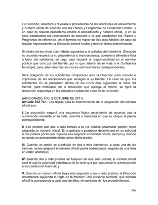366
La Dirección, analizará y revisará la procedencia de las solicitudes de alineamiento
y número oficial de acuerdo con los Planes y Programas de Desarrollo Urbano, y
en caso de resultar procedente emitirá el alineamiento y número oficial, y en su
caso establecerá las restricciones de acuerdo a lo que establecen los Planes y
Programas de referencia, en el término no mayor de dos días hábiles; en caso de
resultar improcedente, la Dirección deberá fundar y motivar dicha determinación.
Si dentro de los cinco días hábiles siguientes a la solicitud del trámite la Dirección
no acuerda respecto a su procedencia o improcedencia, operará la afirmativa ficta
a favor del solicitante, en cuyo caso recaerá la responsabilidad en el servidor
público que conozca del trámite, por lo que deberá darse vista a la Contraloría
Municipal, para determinar las sanciones administrativas correspondientes.
Será obligación de los solicitantes comparecer ante la Dirección para conocer e
imponerse de las resoluciones que recaigan a su trámite. En caso de que los
solicitantes no se presenten dentro de los cinco días siguientes al inicio del
trámite, para notificarse de la resolución que recaiga al mismo, se fijará la
resolución respectiva en los estrados o tablas de aviso de la Dirección.
(ADICIONADO, P.O. 5 OCTUBRE DE 2011)
Artículo 702 Ter.- Las reglas para la determinación de la asignación del número
oficial son:
I. La asignación seguirá una secuencia lógica ascendente de acuerdo con la
numeración existente en la calle, avenida o manzana en que se ubique el predio
correspondiente;
II. Los predios con dos o más frentes a la vía pública solamente podrán tener
asignado un número oficial. El propietario o poseedor determinará en su solicitud
la vía pública por la que requiera sea asignado el número oficial, siempre y cuando
no exista un antecedente oficial sobre dicho predio;
III. Cuando un predio se subdivida en dos o más fracciones, a cada una de las
mismas, se les asignará el número oficial que le corresponda, seguido de una letra
en orden alfabético;
IV. Cuando dos o más predios se fusionen en una sola unidad, el número oficial
será el que la autoridad establezca de la serie que por secuencia le corresponden
a los predios sin fusionar; y
V. Cuando un número oficial haya sido asignado a dos o más predios, la Dirección
determinará siguiendo la regla de la fracción I del presente numeral, qué número
oficial le corresponde a cada uno de ellos, sin perjuicio de los procedimientos.
 