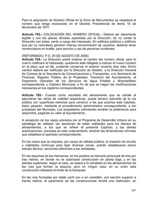 367
Para la asignación de Número Oficial en la Zona de Monumentos se respetará el
número que tenga reconocido en el Decreto Presidencial de fecha 18 de
Noviembre de 1977.
Artículo 703.- COLOCACIÓN DEL NÚMERO OFICIAL.- Deberá ser claramente
legible y con las placas oficiales expedidas por la Dirección; de no contar la
Dirección con éstas, serán a cargo del interesado. En edificios públicos y edificios
que por su naturaleza generen intensa concentración de usuarios, deberán tener
nomenclatura en braille, para servicio y uso de personas invidentes.
(REFORMADO, P.O. 29 DE AGOSTO DE 2008)
Artículo 704.- La Dirección podrá ordenar el cambio del número oficial, para lo
cual lo notificará al interesado, quedando éste obligado a colocar el nuevo número
en el plazo que se fije, pudiendo conservar el anterior noventa días más. Dicho
cambio deberá ser notificado por la Dirección de Gestión, a la Dirección General
de Correos de la Secretaría de Comunicaciones y Transportes, a la Secretaría de
Finanzas, Registro Público de la Propiedad, Tesorería del Ayuntamiento, al
Organismo Operador de los Servicios de Agua Potable y Alcantarillado
correspondiente, y Catastro Municipal, a fin de que se hagan las modificaciones
necesarias en los registros correspondientes.
Artículo 705.- Cuando como resultado del alineamiento que se señale al
ejecutarse las obras de vialidad respectivas, quede terreno sobrante de la vía
pública con superficies menores para construir a las que autoriza este Capítulo,
éstos pasarán, mediante el procedimiento administrativo correspondiente, a ser
propiedad del Municipio. Los propietarios colindantes tendrán la preferencia para
adquirirlos, pagando su valor al Ayuntamiento.
A excepción de los casos previstos por el Programa de Desarrollo Urbano en su
estrategia de vialidad, las secciones de estas vialidades para los efectos de
alineamientos, a los que se refiere el presente Capítulo, y las demás
autorizaciones, previstas en este ordenamiento, tendrán las dimensiones mínimas
que establece el apartado correspondiente.
En los casos que se requiera, por causa de utilidad pública, la creación de circuito
y vialidades continuas para ligar diversas zonas, podrán establecerse previo
estudio técnico, secciones diferentes a las señaladas.
En las esquinas de las manzanas, en los predios se marcará pancoupé de tres por
tres metros, en donde no se autorizará construcción en planta baja, y en las
plantas superiores, según el caso, se estará a lo señalado en los alineamientos de
las vías que forman la esquina, pero en ningún caso, en su unión esta
construcción rebasará el límite de la banqueta.
En las vías formadas por doble carril con o sin camellón, con sección superior a
treinta metros, el paramento de las construcciones tendrá una restricción, en
 
