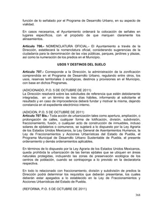 368
función de lo señalado por el Programa de Desarrollo Urbano, en su aspecto de
vialidad.
En casos necesarios, el Ayuntamiento ordenará la colocación de señales en
lugares específicos, con el propósito de que marquen claramente los
alineamientos.
Artículo 706.- NOMENCLATURA OFICIAL.- El Ayuntamiento a través de la
Dirección, establecerá la nomenclatura oficial, considerando sugerencias de la
ciudadanía para la denominación de las vías públicas, parques, jardines y plazas,
así como la numeración de los predios en el Municipio.
USOS Y DESTINOS DEL SUELO
Artículo 707.- Corresponde a la Dirección, la administración de la zonificación
comprendida en el Programa de Desarrollo Urbano, regulando entre otros, los
usos, reservas territoriales ó ecológicas, destinos y provisiones en el Municipio,
con base en dichos Programas.
(ADICIONADO, P.O. 5 DE OCTUBRE DE 2011)
La Dirección resolverá sobre las solicitudes de referencia que estén debidamente
integradas, en un término de tres días hábiles, informando al solicitante el
resultado y en caso de improcedencia deberá fundar y motivar la misma, dejando
constancia en el expediente electrónico interno.
(ADICION, P.O. 5 DE OCTUBRE DE 2011)
Artículo 707 Bis.- Toda acción de urbanización tales como apertura, ampliación, o
prolongación de calles, cualquier forma de lotificación, división, subdivisión,
fraccionamiento, fusión, o cualquier acto de construcción de inmuebles, incluso
solares de ejidatarios o comuneros, se sujetará a lo dispuesto por la Ley Agraria
de los Estados Unidos Mexicanos, la Ley General de Asentamientos Humanos, la
Ley de Fraccionamientos y Acciones Urbanísticas del Estado de Puebla, el
Programa Municipal de Desarrollo Urbano Sustentable de Puebla, el presente
ordenamiento y demás ordenamientos aplicables.
En términos de lo dispuesto por la Ley Agraria de los Estados Unidos Mexicanos,
queda prohibida la urbanización de las tierras ejidales que se ubiquen en áreas
naturales protegidas, incluyendo las zonas de preservación ecológica de los
centros de población, cuando se contraponga a lo previsto en la declaratoria
respectiva.
En todo lo relacionado con fraccionamiento, división y subdivisión de predios la
Dirección podrá determinar los requisitos que deberán presentarse, los cuales
deberán estar apegados a lo establecido en la Ley de Fraccionamientos y
Acciones Urbanísticas del Estado de Puebla.
(REFORMA, P.O. 5 DE OCTUBRE DE 2011)
 