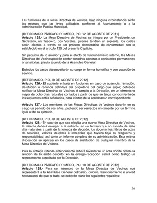 36
Las funciones de la Mesa Directiva de Vecinos, bajo ninguna circunstancia serán
las mismas que las leyes aplicables confieren al Ayuntamiento o a la
Administración Pública Municipal.
(REFORMADO PÁRRAFO PRIMERO, P.O. 12 DE AGOSTO DE 2011)
Artículo 125.- La Mesa Directiva de Vecinos se integra por un Presidente, un
Secretario, un Tesorero, dos Vocales, quienes tendrán un suplente, los cuales
serán electos a través de un proceso democrático de conformidad con lo
establecido en el artículo 130 del presente Capítulo.
Sin perjuicio de lo anterior y para el efecto de funcionamiento interno, las Mesas
Directivas de Vecinos podrán contar con otras carteras o comisiones permanentes
o transitorias, previo acuerdo de la Asamblea General.
En todos los casos desempeñarán su cargo en forma honorífica y con vocación de
servicio.
(REFORMADO, P.O. 10 DE AGOSTO DE 2012)
Artículo 126.- El suplente entrará en funciones en caso de ausencia, remoción,
destitución o renuncia definitiva del propietario del cargo que suple; debiendo
notificar la Mesa Directiva de Vecinos el cambio a la Dirección, en un término no
mayor de ocho días naturales contados a partir de que se tenga conocimiento de
los supuestos antes señalados, para efectos de la acreditación correspondiente.
Artículo 127.- Los miembros de las Mesas Directivas de Vecinos durarán en su
cargo un periodo de dos años, pudiendo ser reelectos únicamente por un término
igual al de su ejercicio.
(REFORMADO, P.O. 10 DE AGOSTO DE 2012)
Artículo 128.- En caso de que sea elegida una nueva Mesa Directiva de Vecinos,
la saliente deberá entregar a la entrante, en un término que no exceda de siete
días naturales a partir de la jornada de elección, los documentos, libros de actas
de sesiones, valores, muebles e inmuebles que tuviera bajo su resguardo y
responsabilidad, así como un informe completo de su administración. Esta misma
disposición se aplicará en los casos de sustitución de cualquier miembro de la
Mesa Directiva de Vecinos.
Para la entrega referida anteriormente deberá levantarse un acta donde conste la
relación de lo arriba descrito; en la entrega-recepción estará como testigo un
representante acreditado por la Dirección.
(REFORMADO PÁRRAFO PRIMERO, P.O. 10 DE AGOSTO DE 2012)
Artículo 129.- Para ser miembro de la Mesa Directiva de Vecinos que
representará a la Asamblea General del barrio, colonia, fraccionamiento o unidad
habitacional de que se trate, se deberán reunir los siguientes requisitos:
 