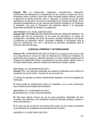 369
Artículo 708.- La construcción, adaptación, reconstrucción, ampliación,
modificación de edificaciones o instalaciones, el uso, destino o cambio de uso en
inmuebles, áreas o predios y toda obra sobre inmuebles deberá obtener, previa a
la ejecución de dichas acciones, obras o utilización, la licencia de uso de suelo
expedida por la Dirección, así como la manifestación de impacto ambiental, en los
supuestos establecidos en la Ley General del Equilibrio Ecológico y la Protección
al Ambiente, Ley para la Protección del Ambiente Natural y el Desarrollo
Sustentable del Estado de Puebla y su reglamento.
(REFORMADO, P.O. 04 DE JUNIO DE 2012)
Artículo 709.- PROHIBICIÓN DE CONSTRUCCIÓN EN ZONAS DE RIESGO.- Se
prohíbe todo tipo de construcción en las zonas de derrumbes, de ruidos, de
conflagración, inundables, de ruinas, de dunas y aquellas indicadas en los planes
y programas de desarrollo urbano, nacionales, estatales o municipales, para el
caso de colindancias con ríos o barrancas la autoridad competente será la
Comisión Nacional del Agua.
LICENCIAS, PERMISOS Y AUTORIZACIONES
Artículo 710.- CONSTANCIA DE USO DE SUELO: La constancia de uso de suelo
es el documento en el que se indica la densidad de vivienda por hectárea, los
coeficientes de ocupación y utilización del suelo, y el uso o destino asignado por el
Programa de Desarrollo Urbano, consignados en la carta urbana vigente, para un
inmueble determinado, teniendo validez para efectos de carácter notarial.
(REFORMA, P.O. 29 DE MAYO DE 2015)
Artículo 711.- Los requisitos generales que deberán presentarse para solicitar la
constancia de uso de suelo y licencia de uso de suelo son:
I. Formato de solicitud de trámite, debidamente integrado y con firma autógrafa del
interesado;
II. Copia simple de identificación oficial con fotografía y en su caso, documento
que acredite la personalidad del interesado;
(REFORMA, P.O. 29 DE MAYO DE 2015)
III. Alineamiento y número oficial actualizado;
IV. Sólo para obtener licencia de uso de suelo específico, fotografías del bien
inmueble: dos interiores y dos exteriores incluyendo fachada principal, posterior y
áreas descubiertas; y
V. En caso de que se trate de una construcción mayor de cinco años se solicitará
el comprobante de antigüedad correspondiente del inmueble.
(ADICIÓN, P.O. 29 DE MAYO DE 2015)
 