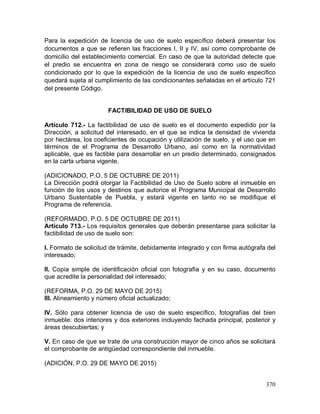 370
Para la expedición de licencia de uso de suelo específico deberá presentar los
documentos a que se refieren las fracciones I, II y IV, así como comprobante de
domicilio del establecimiento comercial. En caso de que la autoridad detecte que
el predio se encuentra en zona de riesgo se considerará como uso de suelo
condicionado por lo que la expedición de la licencia de uso de suelo especifico
quedará sujeta al cumplimiento de las condicionantes señaladas en el artículo 721
del presente Código.
FACTIBILIDAD DE USO DE SUELO
Artículo 712.- La factibilidad de uso de suelo es el documento expedido por la
Dirección, a solicitud del interesado, en el que se indica la densidad de vivienda
por hectárea, los coeficientes de ocupación y utilización de suelo, y el uso que en
términos de el Programa de Desarrollo Urbano, así como en la normatividad
aplicable, que es factible para desarrollar en un predio determinado, consignados
en la carta urbana vigente.
(ADICIONADO, P.O. 5 DE OCTUBRE DE 2011)
La Dirección podrá otorgar la Factibilidad de Uso de Suelo sobre el inmueble en
función de los usos y destinos que autorice el Programa Municipal de Desarrollo
Urbano Sustentable de Puebla, y estará vigente en tanto no se modifique el
Programa de referencia.
(REFORMADO, P.O. 5 DE OCTUBRE DE 2011)
Artículo 713.- Los requisitos generales que deberán presentarse para solicitar la
factibilidad de uso de suelo son:
I. Formato de solicitud de trámite, debidamente integrado y con firma autógrafa del
interesado;
II. Copia simple de identificación oficial con fotografía y en su caso, documento
que acredite la personalidad del interesado;
(REFORMA, P.O. 29 DE MAYO DE 2015)
III. Alineamiento y número oficial actualizado;
IV. Sólo para obtener licencia de uso de suelo específico, fotografías del bien
inmueble: dos interiores y dos exteriores incluyendo fachada principal, posterior y
áreas descubiertas; y
V. En caso de que se trate de una construcción mayor de cinco años se solicitará
el comprobante de antigüedad correspondiente del inmueble.
(ADICIÓN, P.O. 29 DE MAYO DE 2015)
 