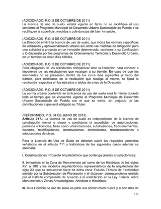 372
(ADICIONADO, P.O. 5 DE OCTUBRE DE 2011)
La licencia de uso de suelo, estará vigente en tanto no se modifique el uso
conforme al Programa Municipal de Desarrollo Urbano Sustentable de Puebla o se
rectifiquen la superficie, medidas o colindancias del bien inmueble.
(ADICIONADO, P.O. 5 DE OCTUBRE DE 2011)
La Dirección emitirá la licencia de uso de suelo, que indica las normas específicas
de utilización y aprovechamiento urbano así como las medidas de mitigación para
una actividad o proyecto en un inmueble determinado, conforme a su Zonificación
y lo dispuesto por los programas de Ordenamiento Territorial y Desarrollo Urbano,
en un término de cinco días hábiles.
(ADICIONADO, P.O. 5 DE OCTUBRE DE 2011)
Será obligación de los solicitantes comparecer ante la Dirección para conocer e
imponerse de las resoluciones que recaigan a su trámite. En caso de que los
solicitantes no se presenten dentro de los cinco días siguientes al inicio del
trámite, para notificarse de la resolución que recaiga al mismo, se fijará la
resolución respectiva en los estrados o tablas de aviso de la Dirección.
(ADICIONADO, P.O. 5 DE OCTUBRE DE 2011)
La norma urbana contenida en la licencia de uso del suelo será la misma durante
todo el tiempo que se encuentre vigente el Programa Municipal de Desarrollo
Urbano Sustentable de Puebla con el que se emite, sin perjuicio de las
contribuciones a que está obligado su Titular.
(REFORMADO, P.O. 04 DE JUNIO DE 2012)
Artículo 717.- La licencia de uso de suelo es independiente de la licencia de
construcción menor o mayor y condiciona la expedición de autorizaciones,
permisos o licencias, tales como urbanizaciones, subdivisiones, fraccionamientos,
fusiones, relotificaciones, construcciones, demoliciones, reconstrucciones o
adaptaciones de obras.
Para la Licencia de Uso de Suelo se deberán cubrir los requisitos generales
señalados en el artículo 711 y tratándose de los siguientes casos además se
solicitará:
I. Construcciones: Proyecto Arquitectónico que contenga plantas arquitectónicas;
II. Inmuebles en la Zona de Monumentos así como de los Históricos de los siglos
XVI al XIX y los modelos arquitectónicos representativos de la arquitectura del
siglo XX que se encuentren fuera de dicha zona: Estudio Técnico de Factibilidad
emitido por la Subdirección de Planeación y el dictamen correspondiente emitido
por el instituto competente de acuerdo a lo establecido en la Ley Federal sobre
Monumentos y Zonas Arqueológicos, Artísticos e Históricos;
III. Si la Licencia de uso de suelo es para una construcción nueva y si son más de
 