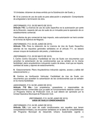 373
10 Unidades: dictamen de áreas emitido por la Subdirección del Suelo; y
IV. Si la Licencia de uso de suelo es para adecuación o ampliación: Comprobante
de antigüedad o terminación de obra.
(REFORMADO, P.O. 29 DE MAYO DE 2015)
Artículo 718.- La licencia de uso de suelo específico es la autorización por parte
de la Dirección, respecto del uso de suelo de un inmueble para la operación de un
establecimiento comercial.
Para efectos de giro comercial de bajo impacto, esta autorización se hará constar
en el Aviso de Apertura de Negocio.
(REFORMADO, P.O. 04 DE JUNIO DE 2015)
Artículo 719.- Para la obtención de la Licencia de Uso de Suelo Específico
además de los requisitos generales señalados en el artículo 711, se deberá
anexar croquis de localización del predio, y tratándose de:
(REFORMADO, P.O. 29 DE MAYO DE 2015)
I. Centro Centro Educativo: Factibilidad de Uso de Suelo con documentos que
acrediten la solventación de las condicionantes que se señalen en la misma
factibilidad, plano arquitectónico incluyendo cuadro de áreas, nivel que se imparte,
cantidad de aulas y cajones de estacionamiento;
II. Estacionamiento: Plano Arquitectónico indicando cajones, acceso y salida del
estacionamiento; y
III. Centros de Verificación Vehicular: Factibilidad de Uso de Suelo con
documentos que acrediten la solventación de las condicionantes que se señalen
en la misma factibilidad.
(ADICIONADO, P.O. 04 DE JUNIO DE 2012)
Artículo 719 Bis.- Los propietarios, poseedores o responsables de
establecimientos comerciales que ya estén en funcionamiento deberán contar con
un Programa Interno de Protección Civil, el cual deberá ser aprobado por la
Unidad Operativa Municipal de Protección Civil.
(REFORMADO, P.O. 04 DE JUNIO DE 2012)
USOS DE SUELO CONDICIONADOS
(REFORMADO, P.O. 04 DE JUNIO DE 2012)
Artículo 720.- Los usos de suelo condicionados son aquellos que tienen
compatibilidad limitada y se encuentran señalados en la tabla de compatibilidades
del Programa Municipal de Desarrollo Urbano Sustentable vigente e
 
