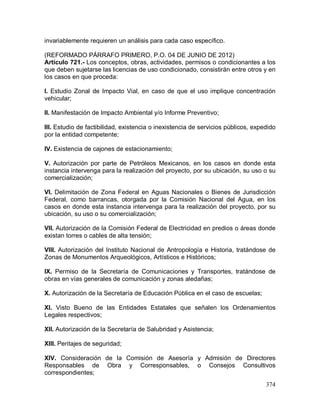 374
invariablemente requieren un análisis para cada caso específico.
(REFORMADO PÁRRAFO PRIMERO, P.O. 04 DE JUNIO DE 2012)
Artículo 721.- Los conceptos, obras, actividades, permisos o condicionantes a los
que deben sujetarse las licencias de uso condicionado, consistirán entre otros y en
los casos en que proceda:
I. Estudio Zonal de Impacto Vial, en caso de que el uso implique concentración
vehicular;
II. Manifestación de Impacto Ambiental y/o Informe Preventivo;
III. Estudio de factibilidad, existencia o inexistencia de servicios públicos, expedido
por la entidad competente;
IV. Existencia de cajones de estacionamiento;
V. Autorización por parte de Petróleos Mexicanos, en los casos en donde esta
instancia intervenga para la realización del proyecto, por su ubicación, su uso o su
comercialización;
VI. Delimitación de Zona Federal en Aguas Nacionales o Bienes de Jurisdicción
Federal, como barrancas, otorgada por la Comisión Nacional del Agua, en los
casos en donde esta instancia intervenga para la realización del proyecto, por su
ubicación, su uso o su comercialización;
VII. Autorización de la Comisión Federal de Electricidad en predios o áreas donde
existan torres o cables de alta tensión;
VIII. Autorización del Instituto Nacional de Antropología e Historia, tratándose de
Zonas de Monumentos Arqueológicos, Artísticos e Históricos;
IX. Permiso de la Secretaría de Comunicaciones y Transportes, tratándose de
obras en vías generales de comunicación y zonas aledañas;
X. Autorización de la Secretaría de Educación Pública en el caso de escuelas;
XI. Visto Bueno de las Entidades Estatales que señalen los Ordenamientos
Legales respectivos;
XII. Autorización de la Secretaría de Salubridad y Asistencia;
XIII. Peritajes de seguridad;
XIV. Consideración de la Comisión de Asesoría y Admisión de Directores
Responsables de Obra y Corresponsables, o Consejos Consultivos
correspondientes;
 
