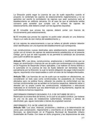 377
La Dirección podrá negar la Licencia de uso de suelo específico cuando el
proyecto no contemple los cajones de estacionamiento reglamentarios y no se
garantice por escrito la contratación de cajones que sean exclusivos para el
establecimiento en edificios cercanos. En el caso de que el solicitante exhiba
convenio para acreditar que cumple con el número de cajones de
estacionamiento, éste deberá cumplir con los siguientes requisitos:
a) El inmueble que provea los cajones deberá contar con licencia de
funcionamiento para estacionamiento;
b) El inmueble que provea los cajones no podrá estar ubicado en una distancia
mayor a un radio de cien metros del establecimiento; y
c) Los cajones de estacionamiento a que se refiere el párrafo anterior deberán
estar identificados con una leyenda del establecimiento que corresponda.
Las construcciones nuevas destinadas para establecimiento comercial deberán
contar con el número de cajones de estacionamiento establecidos en el presente
Código; por lo que en este supuesto no se permitirá la exhibición de convenios
para cubrir el déficit de cajones.
Artículo 727.- Las obras, construcciones, ampliaciones o modificaciones que se
hagan sin autorización o licencia de uso de suelo que contravengan a lo dispuesto
en el Programa de Desarrollo Urbano aplicables, o se realicen en forma distinta a
lo autorizado en la Licencia de Uso de Suelo deberán ser demolidas total o
parcialmente por la Dirección; la cual no tendrá obligación de pagar indemnización
alguna, requiriendo a los responsables a cubrir el costo de los trabajos efectuados.
Artículo 728.- Las licencias de uso de suelo que se expidan en afectaciones, se
considerarán en todo caso como condicionadas; los poseedores de inmuebles
afectados para vía pública futura, utilizarán los predios de conformidad con las
normas condicionantes que se señalen en la licencia respectiva, debiendo retirar o
demoler por su propia cuenta las construcciones, instalaciones o estructuras
realizadas en el momento que sea determinado por el Ayuntamiento, dejando de
surtir efectos la licencia respectiva.
(REFORMADO PÁRRAFO SEGUNDO, P.O. 5 DE OCTUBRE DE 2011)
Restricción es el área libre de terreno, en la cual no se podrá construir, por tratarse
de una vía de paso de instalaciones subterráneas, terrestres o aéreas de
electricidad, gas, aguas nacionales o bienes de propiedad nacional.
(REFORMADO, P.O. 04 DE JUNIO DE 2012)
Artículo 729.- Los usos, reservas, provisiones y destinos y la determinación de
zonas para conservación, mejoramiento y crecimiento en el ámbito territorial del
Municipio, se determinarán en el Programa Municipal de Desarrollo Urbano
Sustentable de Puebla. Con base en dicho programa y las disposiciones de este
 