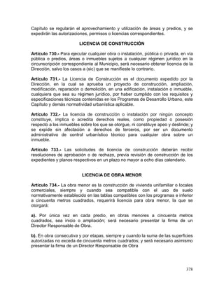 378
Capítulo se regularán el aprovechamiento y utilización de áreas y predios, y se
expedirán las autorizaciones, permisos o licencias correspondientes.
LICENCIA DE CONSTRUCCIÓN
Artículo 730.- Para ejecutar cualquier obra o instalación, pública o privada, en vía
pública o predios, áreas o inmuebles sujetos a cualquier régimen jurídico en la
circunscripción correspondiente al Municipio, será necesario obtener licencia de la
Dirección, salvo los casos a (sic) que se manifieste lo contrario.
Artículo 731.- La Licencia de Construcción es el documento expedido por la
Dirección, en la cual se aprueba un proyecto de construcción, ampliación,
modificación, reparación o demolición, en una edificación, instalación o inmueble,
cualquiera que sea su régimen jurídico, por haber cumplido con los requisitos y
especificaciones técnicas contenidas en los Programas de Desarrollo Urbano, este
Capítulo y demás normatividad urbanística aplicable.
Artículo 732.- La licencia de construcción o instalación por ningún concepto
constituye, implica o acredita derechos reales, como propiedad o posesión
respecto a los inmuebles sobre los que se otorgue, ni constituye apeo y deslinde; y
se expide sin afectación a derechos de terceros, por ser un documento
administrativo de control urbanístico técnico para cualquier obra sobre un
inmueble.
Artículo 733.- Las solicitudes de licencia de construcción deberán recibir
resoluciones de aprobación o de rechazo, previa revisión de construcción de los
expedientes y planos respectivos en un plazo no mayor a ocho días calendario.
LICENCIA DE OBRA MENOR
Artículo 734.- La obra menor es la construcción de vivienda unifamiliar o locales
comerciales, siempre y cuando sea compatible con el uso de suelo
normativamente establecido en las tablas compatibles con los programas e inferior
a cincuenta metros cuadrados, requerirá licencia para obra menor, la que se
otorgará:
a). Por única vez en cada predio, en obras menores a cincuenta metros
cuadrados, sea inicio o ampliación; será necesario presentar la firma de un
Director Responsable de Obra.
b). En obra consecutiva y por etapas, siempre y cuando la suma de las superficies
autorizadas no exceda de cincuenta metros cuadrados; y será necesario asimismo
presentar la firma de un Director Responsable de Obra
 