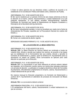 37
I. Estar en pleno ejercicio de sus derechos civiles y políticos de acuerdo a lo
establecido en la Constitución Política del Estado Libre y Soberano de Puebla;
(REFORMADA, P.O. 10 DE AGOSTO DE 2012)
II. Ser vecino residente por un periodo mínimo de seis meses anteriores al día de
la elección en el barrio, colonia, fraccionamiento o unidad habitacional a la cual
pretende representar, lo que deberá acreditar fehacientemente mediante
Certificado de Vecindad que expide el Departamento de Registro Ciudadano y
Extranjería de la Secretaría del Ayuntamiento;
(REFORMADA, P.O. 10 DE AGOSTO DE 2012)
III. No tener antecedentes penales, lo que se acreditará por medio de la Carta de
Antecedentes No Penales, expedida por la Procuraduría General de Justicia del
Estado; y
(REFORMADA, P.O. 10 DE AGOSTO DE 2012)
IV. Contar con credencial de elector vigente.
DEROGADO SEGUNDO PÁRRAFO, P.O. 10 DE AGOSTO DE 2012.
DE LA ELECCIÓN DE LA MESA DIRECTIVA
(REFORMADO, P.O. 10 DE AGOSTO DE 2012)
Artículo 130.- La Mesa Directiva de Vecinos deberá ser nombrada a través de
votación libre, directa y secreta que realicen los vecinos, de acuerdo a las bases
que se establezcan en la Convocatoria tipo que analice, discuta y apruebe la
Comisión de Gobernación y Justicia, quien la remitirá al H. Ayuntamiento para su
aprobación en sesión de Cabildo; dicha convocatoria se aplicará para cada
elección en particular por la Dirección.
(REFORMADO, P.O. 10 DE AGOSTO DE 2012)
Artículo 131.- La convocatoria a que hace referencia el artículo anterior deberá
ser expedida por la Dirección cuando menos con treinta días naturales anteriores
a la jornada de elección y publicada en la página electrónica oficial del Honorable
Ayuntamiento, difundiéndose ampliamente en el barrio, colonia, fraccionamiento o
unidad habitacional de que se trate.
De manera mensual la Dirección presentará a la Comisión de Gobernación y
Justicia del H. Ayuntamiento el calendario de procesos de renovación de Mesas
Directivas.
Artículo 132.- La convocatoria deberá contener:
(REFORMADA FRACCIÓN I, P.O. 12 DE AGOSTO DE 2011)
I. El señalamiento del barrio, colonia, fraccionamiento o unidad habitacional a la
que se convoca;
 