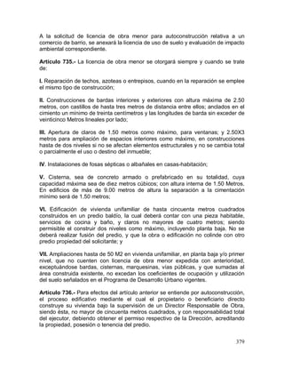 379
A la solicitud de licencia de obra menor para autoconstrucción relativa a un
comercio de barrio, se anexará la licencia de uso de suelo y evaluación de impacto
ambiental correspondiente.
Artículo 735.- La licencia de obra menor se otorgará siempre y cuando se trate
de:
I. Reparación de techos, azoteas o entrepisos, cuando en la reparación se emplee
el mismo tipo de construcción;
II. Construcciones de bardas interiores y exteriores con altura máxima de 2.50
metros, con castillos de hasta tres metros de distancia entre ellos; anclados en el
cimiento un mínimo de treinta centímetros y las longitudes de barda sin exceder de
veinticinco Metros lineales por lado;
III. Apertura de claros de 1.50 metros como máximo, para ventanas; y 2.50X3
metros para ampliación de espacios interiores como máximo, en construcciones
hasta de dos niveles si no se afectan elementos estructurales y no se cambia total
o parcialmente el uso o destino del inmueble;
IV. Instalaciones de fosas sépticas o albañales en casas-habitación;
V. Cisterna, sea de concreto armado o prefabricado en su totalidad, cuya
capacidad máxima sea de diez metros cúbicos; con altura interna de 1.50 Metros.
En edificios de más de 9.00 metros de altura la separación a la cimentación
mínimo será de 1.50 metros;
VI. Edificación de vivienda unifamiliar de hasta cincuenta metros cuadrados
construidos en un predio baldío, la cual deberá contar con una pieza habitable,
servicios de cocina y baño, y claros no mayores de cuatro metros; siendo
permisible el construir dos niveles como máximo, incluyendo planta baja. No se
deberá realizar fusión del predio, y que la obra o edificación no colinde con otro
predio propiedad del solicitante; y
VII. Ampliaciones hasta de 50 M2 en vivienda unifamiliar, en planta baja y/o primer
nivel, que no cuenten con licencia de obra menor expedida con anterioridad,
exceptuándose bardas, cisternas, marquesinas, vías públicas, y que sumadas al
área construida existente, no excedan los coeficientes de ocupación y utilización
del suelo señalados en el Programa de Desarrollo Urbano vigentes.
Artículo 736.- Para efectos del artículo anterior se entiende por autoconstrucción,
el proceso edificativo mediante el cual el propietario o beneficiario directo
construye su vivienda bajo la supervisión de un Director Responsable de Obra,
siendo ésta, no mayor de cincuenta metros cuadrados, y con responsabilidad total
del ejecutor, debiendo obtener el permiso respectivo de la Dirección, acreditando
la propiedad, posesión o tenencia del predio.
 