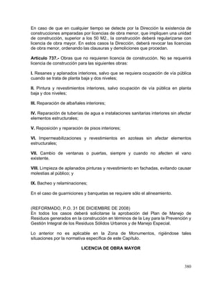 380
En caso de que en cualquier tiempo se detecte por la Dirección la existencia de
construcciones amparadas por licencias de obra menor, que impliquen una unidad
de construcción, superior a los 50 M2., la construcción deberá regularizarse con
licencia de obra mayor. En estos casos la Dirección, deberá revocar las licencias
de obra menor, ordenando las clausuras y demoliciones que procedan.
Artículo 737.- Obras que no requieren licencia de construcción. No se requerirá
licencia de construcción para las siguientes obras:
I. Resanes y aplanados interiores, salvo que se requiera ocupación de vía pública
cuando se trata de planta baja y dos niveles;
II. Pintura y revestimientos interiores, salvo ocupación de vía pública en planta
baja y dos niveles;
III. Reparación de albañales interiores;
IV. Reparación de tuberías de agua e instalaciones sanitarias interiores sin afectar
elementos estructurales;
V. Reposición y reparación de pisos interiores;
VI. Impermeabilizaciones y revestimientos en azoteas sin afectar elementos
estructurales;
VII. Cambio de ventanas o puertas, siempre y cuando no afecten el vano
existente.
VIII. Limpieza de aplanados pinturas y revestimiento en fachadas, evitando causar
molestias al público; y
IX. Bacheo y relaminaciones;
En el caso de guarniciones y banquetas se requiere sólo el alineamiento.
(REFORMADO, P.O. 31 DE DICIEMBRE DE 2008)
En todos los casos deberá solicitarse la aprobación del Plan de Manejo de
Residuos generados en la construcción en términos de la Ley para la Prevención y
Gestión Integral de los Residuos Sólidos Urbanos y de Manejo Especial.
Lo anterior no es aplicable en la Zona de Monumentos, rigiéndose tales
situaciones por la normativa específica de este Capítulo.
LICENCIA DE OBRA MAYOR
 
