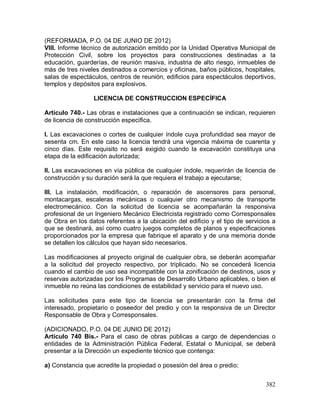 382
(REFORMADA, P.O. 04 DE JUNIO DE 2012)
VIII. Informe técnico de autorización emitido por la Unidad Operativa Municipal de
Protección Civil, sobre los proyectos para construcciones destinadas a la
educación, guarderías, de reunión masiva, industria de alto riesgo, inmuebles de
más de tres niveles destinados a comercios y oficinas, baños públicos, hospitales,
salas de espectáculos, centros de reunión, edificios para espectáculos deportivos,
templos y depósitos para explosivos.
LICENCIA DE CONSTRUCCION ESPECÍFICA
Artículo 740.- Las obras e instalaciones que a continuación se indican, requieren
de licencia de construcción específica.
I. Las excavaciones o cortes de cualquier índole cuya profundidad sea mayor de
sesenta cm. En este caso la licencia tendrá una vigencia máxima de cuarenta y
cinco días. Este requisito no será exigido cuando la excavación constituya una
etapa de la edificación autorizada;
II. Las excavaciones en vía pública de cualquier índole, requerirán de licencia de
construcción y su duración será la que requiera el trabajo a ejecutarse;
III. La instalación, modificación, o reparación de ascensores para personal,
montacargas, escaleras mecánicas o cualquier otro mecanismo de transporte
electromecánico. Con la solicitud de licencia se acompañarán la responsiva
profesional de un Ingeniero Mecánico Electricista registrado como Corresponsales
de Obra en los datos referentes a la ubicación del edificio y el tipo de servicios a
que se destinará, así como cuatro juegos completos de planos y especificaciones
proporcionados por la empresa que fabrique el aparato y de una memoria donde
se detallen los cálculos que hayan sido necesarios.
Las modificaciones al proyecto original de cualquier obra, se deberán acompañar
a la solicitud del proyecto respectivo, por triplicado. No se concederá licencia
cuando el cambio de uso sea incompatible con la zonificación de destinos, usos y
reservas autorizadas por los Programas de Desarrollo Urbano aplicables, o bien el
inmueble no reúna las condiciones de estabilidad y servicio para el nuevo uso.
Las solicitudes para este tipo de licencia se presentarán con la firma del
interesado, propietario o poseedor del predio y con la responsiva de un Director
Responsable de Obra y Corresponsales.
(ADICIONADO, P.O. 04 DE JUNIO DE 2012)
Artículo 740 Bis.- Para el caso de obras públicas a cargo de dependencias o
entidades de la Administración Pública Federal, Estatal o Municipal, se deberá
presentar a la Dirección un expediente técnico que contenga:
a) Constancia que acredite la propiedad o posesión del área o predio;
 