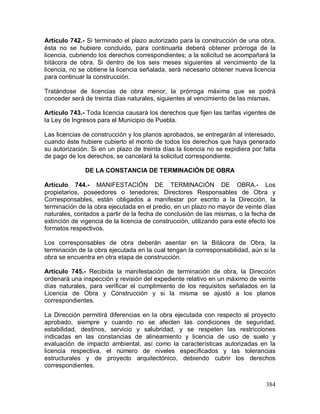 384
Artículo 742.- Si terminado el plazo autorizado para la construcción de una obra,
ésta no se hubiere concluido, para continuarla deberá obtener prórroga de la
licencia, cubriendo los derechos correspondientes; a la solicitud se acompañará la
bitácora de obra. Si dentro de los seis meses siguientes al vencimiento de la
licencia, no se obtiene la licencia señalada, será necesario obtener nueva licencia
para continuar la construcción.
Tratándose de licencias de obra menor, la prórroga máxima que se podrá
conceder será de treinta días naturales, siguientes al vencimiento de las mismas.
Artículo 743.- Toda licencia causará los derechos que fijen las tarifas vigentes de
la Ley de Ingresos para el Municipio de Puebla.
Las licencias de construcción y los planos aprobados, se entregarán al interesado,
cuando éste hubiere cubierto el monto de todos los derechos que haya generado
su autorización. Si en un plazo de treinta días la licencia no se expidiera por falta
de pago de los derechos, se cancelará la solicitud correspondiente.
DE LA CONSTANCIA DE TERMINACIÓN DE OBRA
Artículo 744.- MANIFESTACIÓN DE TERMINACIÓN DE OBRA.- Los
propietarios, poseedores o tenedores; Directores Responsables de Obra y
Corresponsables, están obligados a manifestar por escrito a la Dirección, la
terminación de la obra ejecutada en el predio, en un plazo no mayor de veinte días
naturales, contados a partir de la fecha de conclusión de las mismas, o la fecha de
extinción de vigencia de la licencia de construcción, utilizando para este efecto los
formatos respectivos.
Los corresponsables de obra deberán asentar en la Bitácora de Obra, la
terminación de la obra ejecutada en la cual tengan la corresponsabilidad, aún si la
obra se encuentra en otra etapa de construcción.
Artículo 745.- Recibida la manifestación de terminación de obra, la Dirección
ordenará una inspección y revisión del expediente relativo en un máximo de veinte
días naturales, para verificar el cumplimiento de los requisitos señalados en la
Licencia de Obra y Construcción y si la misma se ajustó a los planos
correspondientes.
La Dirección permitirá diferencias en la obra ejecutada con respecto al proyecto
aprobado, siempre y cuando no se afecten las condiciones de seguridad,
estabilidad, destinos, servicio y salubridad, y se respeten las restricciones
indicadas en las constancias de alineamiento y licencia de uso de suelo y
evaluación de impacto ambiental, así como la características autorizadas en la
licencia respectiva, el número de niveles especificados y las tolerancias
estructurales y de proyecto arquitectónico, debiendo cubrir los derechos
correspondientes.
 