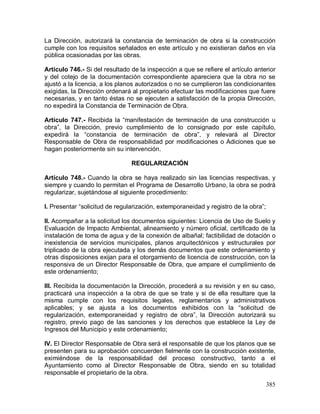385
La Dirección, autorizará la constancia de terminación de obra si la construcción
cumple con los requisitos señalados en este artículo y no existieran daños en vía
pública ocasionadas por las obras.
Artículo 746.- Si del resultado de la inspección a que se refiere el artículo anterior
y del cotejo de la documentación correspondiente apareciera que la obra no se
ajustó a la licencia, a los planos autorizados o no se cumplieron las condicionantes
exigidas, la Dirección ordenará al propietario efectuar las modificaciones que fuere
necesarias, y en tanto éstas no se ejecuten a satisfacción de la propia Dirección,
no expedirá la Constancia de Terminación de Obra.
Artículo 747.- Recibida la “manifestación de terminación de una construcción u
obra”, la Dirección, previo cumplimiento de lo consignado por este capítulo,
expedirá la “constancia de terminación de obra”, y relevará al Director
Responsable de Obra de responsabilidad por modificaciones o Adiciones que se
hagan posteriormente sin su intervención.
REGULARIZACIÓN
Artículo 748.- Cuando la obra se haya realizado sin las licencias respectivas, y
siempre y cuando lo permitan el Programa de Desarrollo Urbano, la obra se podrá
regularizar, sujetándose al siguiente procedimiento:
I. Presentar “solicitud de regularización, extemporaneidad y registro de la obra”;
II. Acompañar a la solicitud los documentos siguientes: Licencia de Uso de Suelo y
Evaluación de Impacto Ambiental, alineamiento y número oficial, certificado de la
instalación de toma de agua y de la conexión de albañal; factibilidad de dotación o
inexistencia de servicios municipales, planos arquitectónicos y estructurales por
triplicado de la obra ejecutada y los demás documentos que este ordenamiento y
otras disposiciones exijan para el otorgamiento de licencia de construcción, con la
responsiva de un Director Responsable de Obra, que ampare el cumplimiento de
este ordenamiento;
III. Recibida la documentación la Dirección, procederá a su revisión y en su caso,
practicará una inspección a la obra de que se trate y si de ella resultare que la
misma cumple con los requisitos legales, reglamentarios y administrativos
aplicables; y se ajusta a los documentos exhibidos con la “solicitud de
regularización, extemporaneidad y registro de obra”, la Dirección autorizará su
registro, previo pago de las sanciones y los derechos que establece la Ley de
Ingresos del Municipio y este ordenamiento;
IV. El Director Responsable de Obra será el responsable de que los planos que se
presenten para su aprobación concuerden fielmente con la construcción existente,
eximiéndose de la responsabilidad del proceso constructivo, tanto a el
Ayuntamiento como al Director Responsable de Obra, siendo en su totalidad
responsable el propietario de la obra.
 