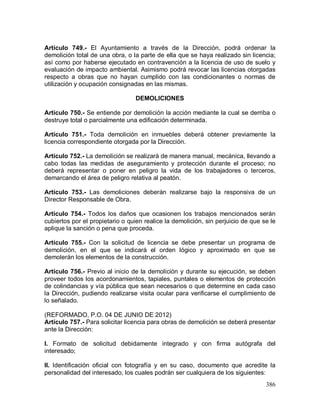 386
Artículo 749.- El Ayuntamiento a través de la Dirección, podrá ordenar la
demolición total de una obra, o la parte de ella que se haya realizado sin licencia;
así como por haberse ejecutado en contravención a la licencia de uso de suelo y
evaluación de impacto ambiental. Asimismo podrá revocar las licencias otorgadas
respecto a obras que no hayan cumplido con las condicionantes o normas de
utilización y ocupación consignadas en las mismas.
DEMOLICIONES
Artículo 750.- Se entiende por demolición la acción mediante la cual se derriba o
destruye total o parcialmente una edificación determinada.
Artículo 751.- Toda demolición en inmuebles deberá obtener previamente la
licencia correspondiente otorgada por la Dirección.
Artículo 752.- La demolición se realizará de manera manual, mecánica, llevando a
cabo todas las medidas de aseguramiento y protección durante el proceso; no
deberá representar o poner en peligro la vida de los trabajadores o terceros,
demarcando el área de peligro relativa al peatón.
Artículo 753.- Las demoliciones deberán realizarse bajo la responsiva de un
Director Responsable de Obra.
Artículo 754.- Todos los daños que ocasionen los trabajos mencionados serán
cubiertos por el propietario o quien realice la demolición, sin perjuicio de que se le
aplique la sanción o pena que proceda.
Artículo 755.- Con la solicitud de licencia se debe presentar un programa de
demolición, en el que se indicará el orden lógico y aproximado en que se
demolerán los elementos de la construcción.
Artículo 756.- Previo al inicio de la demolición y durante su ejecución, se deben
proveer todos los acordonamientos, tapiales, puntales o elementos de protección
de colindancias y vía pública que sean necesarios o que determine en cada caso
la Dirección, pudiendo realizarse visita ocular para verificarse el cumplimiento de
lo señalado.
(REFORMADO, P.O. 04 DE JUNIO DE 2012)
Artículo 757.- Para solicitar licencia para obras de demolición se deberá presentar
ante la Dirección:
I. Formato de solicitud debidamente integrado y con firma autógrafa del
interesado;
II. Identificación oficial con fotografía y en su caso, documento que acredite la
personalidad del interesado, los cuales podrán ser cualquiera de los siguientes:
 