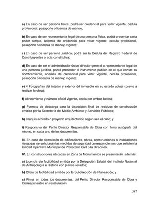 387
a) En caso de ser persona física, podrá ser credencial para votar vigente, cédula
profesional, pasaporte o licencia de manejo;
b) En caso de ser representante legal de una persona física, podrá presentar carta
poder simple, además de credencial para votar vigente, cédula profesional,
pasaporte o licencia de manejo vigente;
c) En caso de ser persona jurídica, podrá ser la Cédula del Registro Federal de
Contribuyentes o acta constitutiva;
d) En caso de ser el administrador único, director general o representante legal de
una persona jurídica, podrá presentar el instrumento público en el que conste su
nombramiento, además de credencial para votar vigente, cédula profesional,
pasaporte o licencia de manejo vigente;
e) 4 Fotografías del interior y exterior del inmueble en su estado actual (previo a
realizar la obra);
f) Alineamiento y número oficial vigente, (copia por ambos lados);
g) Formato de descarga para la disposición final de residuos de construcción
emitido por la Secretaría del Medio Ambiente y Servicios Públicos;
h) Croquis acotado o proyecto arquitectónico según sea el caso; y
i) Responsiva del Perito Director Responsable de Obra con firma autógrafa del
mismo, en cada uno de los documentos.
III. En caso de demolición de edificaciones, obras, construcciones o instalaciones
riesgosas se solicitarán las medidas de seguridad correspondientes que señalen la
Unidad Operativa Municipal de Protección Civil o la Dirección.
IV. En construcciones ubicadas en Zona de Monumentos se presentarán además:
a) Licencia y/o factibilidad emitida por la Delegación Estatal del Instituto Nacional
de Antropología e Historia con planos sellados;
b) Oficio de factibilidad emitido por la Subdirección de Planeación; y
c) Firma en todos los documentos, del Perito Director Responsable de Obra y
Corresponsable en restauración.
 