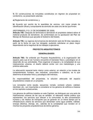 388
V. En construcciones de inmuebles constituidos en régimen de propiedad en
condominio, se presentarán además:
a) Reglamento de condóminos; y
b) Acuerdo por escrito de la asamblea de vecinos, con copia simple de
identificación oficial y comprobante de domicilio de cada uno de los que firman.
(REFORMADO, P.O. 31 DE DICIEMBRE DE 2008)
Artículo 758.- Después de terminada la demolición el propietario deberá retirar el
material producto de demolición, de conformidad con la aprobación del Plan de
Manejo de Residuos que apruebe el Gobierno del Estado.
Artículo 759.- La vigencia de la licencia de demolición será de 30 días naturales a
partir de la fecha en que fue otorgada; pudiendo solicitarse un plazo mayor
dependiendo de la magnitud de los trabajos a ejecutarse.
PROYECTO ARQUITECTÓNICO
GENERALIDADES
Artículo 760.- Se entiende por Proyecto Arquitectónico, a la organización del
espacio para que el ser humano encuentre el bienestar físico y psicológico en el
desarrollo de sus actividades. Para organizar el espacio y la complejidad de sus
implicaciones urbanas, el diseño deberá contar con una metodología y una
práctica adecuada.
La adecuación espacial tanto interior como exterior, en relación a los niveles de
comportamiento humano, sea individual, comunitario o colectivo, es lo que
determina el bienestar físico y psicológico del individuo.
Es responsabilidad del proyectista, la solución adecuada del espacio
arquitectónico creado en un proyecto.
Los conceptos como escala, secuencia, remate, contexto urbano, vialidad,
identidad, etc., son importantes a considerar en los géneros de edificios a tratarse
en los capítulos subsecuentes.
Los géneros de edificios tratados en este Capítulo, se distinguen por una serie de
implicaciones urbanas de las que se señalan: el relevante interés público que
representen; los servicios que ofrecen a la comunidad, la alta concentración
humana y de medios de transporte que se generan en un breve tiempo por la
infraestructura urbana de servicios que demandan como agua potable, vialidad,
energía eléctrica, drenaje, etc., además de la complejidad que revisten en sí
mismos los proyectos arquitectónicos de dichos géneros.
 