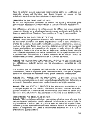 389
Todo lo anterior, genera especiales repercusiones sobre los problemas del
desarrollo urbano del Municipio que deben tomarse en cuenta en las
autorizaciones de licencias de construcción correspondientes.
(REFORMADO, P.O. 04 DE JUNIO DE 2012)
Es de vital importancia considerar las normas de ayuda y facilidades para
personas con discapacidad, establecidas en el Manual Técnico de Accesibilidad.
Las edificaciones previstas o no en los géneros de edificios que tengan especial
relevancia, deberán ser analizados por las autoridades municipales y el Comité de
Asesoría y Admisión de Directores Responsables de Obra y Corresponsables.
(REFORMADO, P.O. 2 DE FEBRERO DE 2011)
Artículo 761.- En los géneros de edificios a tratar en los apartados subsecuentes,
se mencionan elementos del diseño arquitectónico como lo son: circulaciones,
anchos de escaleras, iluminación, ventilación, accesos, asoleamientos, acústica,
isópticas entre otros. Todos estos elementos deberán cumplir con las normas del
diseño arquitectónico correspondiente de acuerdo a cada género de edificio,
debiéndolos fundamentar el proyectista en todo caso, mediante breve memoria
descriptiva del proyecto arquitectónico, sujetándose, en los aspectos relacionados
a personas con discapacidad a la norma contenida en el Manual Técnico de
Accesibilidad Aplicable a Construcciones en el Municipio de Puebla.
Artículo 762.- REQUISITOS GENERALES DEL PROYECTO: Los proyectos para
las edificaciones, deberán cumplir con las disposiciones aplicables de este
Capítulo.
Los edificios que se proyecten para dos o más de los usos que regula este
ordenamiento, deberán sujetarse, para cada uno de ellos, a lo que al respecto
señalan los apartados del presente Capítulo que en cada caso correspondan.
Artículo 763.- APROBACION DE PROYECTOS: La Dirección, revisará los
proyectos arquitectónicos que le sean presentados para la obtención de licencias y
aprobación de aquellos que cumplan con las disposiciones legales vigentes.
Artículo 764.- VOLADIZOS Y SALIENTES: Los elementos arquitectónicos que
constituyen el perfil de una fachada, tales como columnas, pilastras, sardineles,
podrán sobresalir de la misma hasta 30 centímetros y los voladizos deben estar
colocados a una altura mayor de 2.50 metros con respecto al nivel de la banqueta.
(REFORMADO, P.O. 04 DE JUNIO DE 2012)
Artículo 765.- Los balcones abiertos y marquesinas situados a una altura de dos
metros cincuenta centímetros, podrán sobresalir del alineamiento hasta el límite de
la guarnición de la vialidad, pero al igual que todos los elementos arquitectónicos,
deberán ajustarse a las restricciones sobre distancia a líneas de transmisión que
señala el Reglamento de Obras e instalaciones Eléctricas de la CFE o el
ordenamiento que lo sustituya.
 