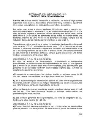 390
(REFORMADO, P.O. 04 DE JUNIO DE 2012)
EDIFICIOS PARA CASA HABITACIÓN
Artículo 766.-En los edificios destinados a habitación, se deberán dejar ciertas
superficies libres o patios, destinados a proporcionar luz y ventilación, a partir del
nivel en que se desplanten los pisos, pasillos, corredores o escaleras.
Los patios que sirvan a piezas habitables (dormitorios, salas y comedores),
tendrán como dimensión mínima de 5 m2 en tratándose de altura de 5.00 m. En
caso de alturas mayores la dimensión mínima de cualquiera de sus lados, nunca
será inferior a 2/5 de altura del paramento de los muros, lo anterior tendrá una
tolerancia máxima del 20% menor de la dimensión señalada, siempre que la
reducción de una de las medidas se incremente en la otra un 20 %.
Tratándose de patios que sirvan a piezas no habitables, la dimensión mínima del
patio será de 3.00 m2, tratándose de alturas hasta 3.00 m, en caso de alturas
mayores la dimensión mínima de cualquiera de sus lados, nunca será inferior a 1/3
de la altura del paramento de los muros, lo anterior tendrá una tolerancia máxima
de 25% menor de la dimensión señalada, siempre que la reducción de una de las
medidas se incremente en la otra un 25%.
(REFORMADO, P.O. 04 DE JUNIO DE 2012)
En caso de edificios de departamentos, multifamiliares o condominios
habitacionales, se acondicionarán dos departamentos por cada 50 y se aplicará
por lo menos el 2% cuando sean más de 50 viviendas, para ser utilizados por
personas con discapacidad y deberán estar ubicados en planta baja. Además se
adoptarán los siguientes elementos:
a) La puerta de acceso así como las interiores tendrán un ancho no menor de 90
cm. y en caso de puertas dobles, cada hoja deberá tener esta dimensión.
b). En el acceso al conjunto habitacional o edificio, así como todo el trayecto hasta
la vivienda, deberán contar con las rampas necesarias para salvar desniveles, las
que no tendrán una pendiente mayor al ocho por ciento.
c) Las perillas de las puertas y ventanas, tendrán una altura máxima sobre el nivel
del piso de 1.00m. Toda escalinata, acceso y/o andador, deberá contar con
pasamanos para niños y adultos.
d). Los controles generales de energía eléctrica, así como los apagadores de luz,
tendrán una altura máxima de 1.20 mts.
(REFORMADO, P.O. 04 DE JUNIO DE 2012)
e) En caso de existir elevador en la vivienda, los controles deben ser identificables
para las personas con discapacidad. Se deberán incluir placas de sistema Braille
 