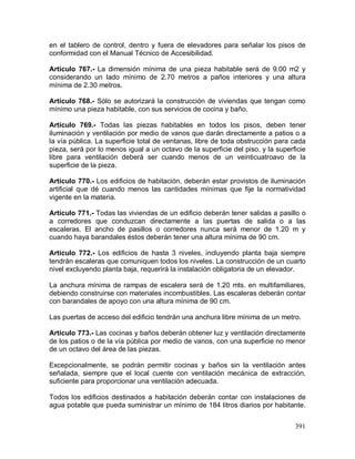 391
en el tablero de control, dentro y fuera de elevadores para señalar los pisos de
conformidad con el Manual Técnico de Accesibilidad.
Artículo 767.- La dimensión mínima de una pieza habitable será de 9.00 m2 y
considerando un lado mínimo de 2.70 metros a paños interiores y una altura
mínima de 2.30 metros.
Artículo 768.- Sólo se autorizará la construcción de viviendas que tengan como
mínimo una pieza habitable, con sus servicios de cocina y baño.
Artículo 769.- Todas las piezas habitables en todos los pisos, deben tener
iluminación y ventilación por medio de vanos que darán directamente a patios o a
la vía pública. La superficie total de ventanas, libre de toda obstrucción para cada
pieza, será por lo menos igual a un octavo de la superficie del piso, y la superficie
libre para ventilación deberá ser cuando menos de un veinticuatroavo de la
superficie de la pieza.
Artículo 770.- Los edificios de habitación, deberán estar provistos de iluminación
artificial que dé cuando menos las cantidades mínimas que fije la normatividad
vigente en la materia.
Artículo 771.- Todas las viviendas de un edificio deberán tener salidas a pasillo o
a corredores que conduzcan directamente a las puertas de salida o a las
escaleras. El ancho de pasillos o corredores nunca será menor de 1.20 m y
cuando haya barandales éstos deberán tener una altura mínima de 90 cm.
Artículo 772.- Los edificios de hasta 3 niveles, incluyendo planta baja siempre
tendrán escaleras que comuniquen todos los niveles. La construcción de un cuarto
nivel excluyendo planta baja, requerirá la instalación obligatoria de un elevador.
La anchura mínima de rampas de escalera será de 1.20 mts. en multifamiliares,
debiendo construirse con materiales incombustibles. Las escaleras deberán contar
con barandales de apoyo con una altura mínima de 90 cm.
Las puertas de acceso del edificio tendrán una anchura libre mínima de un metro.
Artículo 773.- Las cocinas y baños deberán obtener luz y ventilación directamente
de los patios o de la vía pública por medio de vanos, con una superficie no menor
de un octavo del área de las piezas.
Excepcionalmente, se podrán permitir cocinas y baños sin la ventilación antes
señalada, siempre que el local cuente con ventilación mecánica de extracción,
suficiente para proporcionar una ventilación adecuada.
Todos los edificios destinados a habitación deberán contar con instalaciones de
agua potable que pueda suministrar un mínimo de 184 litros diarios por habitante.
 