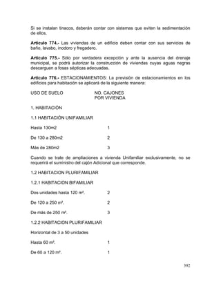 392
Si se instalan tinacos, deberán contar con sistemas que eviten la sedimentación
de ellos.
Artículo 774.- Las viviendas de un edificio deben contar con sus servicios de
baño, lavabo, inodoro y fregadero.
Artículo 775.- Sólo por verdadera excepción y ante la ausencia del drenaje
municipal, se podrá autorizar la construcción de viviendas cuyas aguas negras
descarguen a fosas sépticas adecuadas.
Artículo 776.- ESTACIONAMIENTOS: La previsión de estacionamientos en los
edificios para habitación se aplicará de la siguiente manera:
USO DE SUELO NO. CAJONES
POR VIVIENDA
1. HABITACIÓN
1.1 HABITACIÓN UNIFAMILIAR
Hasta 130m2 1
De 130 a 280m2 2
Más de 280m2 3
Cuando se trate de ampliaciones a vivienda Unifamiliar exclusivamente, no se
requerirá el suministro del cajón Adicional que corresponde.
1.2 HABITACION PLURIFAMILIAR
1.2.1 HABITACION BIFAMILIAR
Dos unidades hasta 120 m². 2
De 120 a 250 m². 2
De más de 250 m². 3
1.2.2 HABITACION PLURIFAMILIAR
Horizontal de 3 a 50 unidades
Hasta 60 m². 1
De 60 a 120 m². 1
 