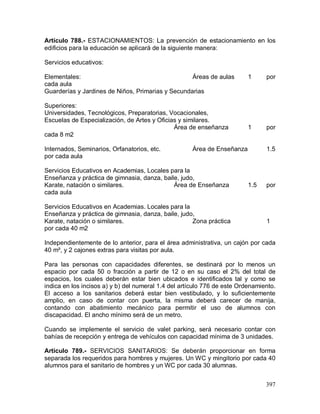 397
Artículo 788.- ESTACIONAMIENTOS: La prevención de estacionamiento en los
edificios para la educación se aplicará de la siguiente manera:
Servicios educativos:
Elementales: Áreas de aulas 1 por
cada aula
Guarderías y Jardines de Niños, Primarias y Secundarias
Superiores:
Universidades, Tecnológicos, Preparatorias, Vocacionales,
Escuelas de Especialización, de Artes y Oficias y similares.
Área de enseñanza 1 por
cada 8 m2
Internados, Seminarios, Orfanatorios, etc. Área de Enseñanza 1.5
por cada aula
Servicios Educativos en Academias, Locales para la
Enseñanza y práctica de gimnasia, danza, baile, judo,
Karate, natación o similares. Área de Enseñanza 1.5 por
cada aula
Servicios Educativos en Academias. Locales para la
Enseñanza y práctica de gimnasia, danza, baile, judo,
Karate, natación o similares. Zona práctica 1
por cada 40 m2
Independientemente de lo anterior, para el área administrativa, un cajón por cada
40 m², y 2 cajones extras para visitas por aula.
Para las personas con capacidades diferentes, se destinará por lo menos un
espacio por cada 50 o fracción a partir de 12 o en su caso el 2% del total de
espacios, los cuales deberán estar bien ubicados e identificados tal y como se
indica en los incisos a) y b) del numeral 1.4 del artículo 776 de este Ordenamiento.
El acceso a los sanitarios deberá estar bien vestibulado, y lo suficientemente
amplio, en caso de contar con puerta, la misma deberá carecer de manija,
contando con abatimiento mecánico para permitir el uso de alumnos con
discapacidad. El ancho mínimo será de un metro.
Cuando se implemente el servicio de valet parking, será necesario contar con
bahías de recepción y entrega de vehículos con capacidad mínima de 3 unidades.
Artículo 789.- SERVICIOS SANITARIOS: Se deberán proporcionar en forma
separada los requeridos para hombres y mujeres. Un WC y mingitorio por cada 40
alumnos para el sanitario de hombres y un WC por cada 30 alumnas.
 