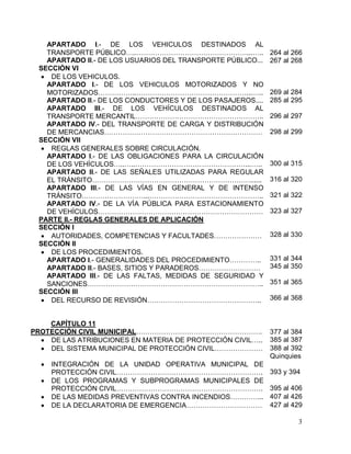 3
APARTADO I.- DE LOS VEHICULOS DESTINADOS AL
TRANSPORTE PÚBLICO…..…………………………………………...…..
APARTADO II.- DE LOS USUARIOS DEL TRANSPORTE PÚBLICO...
SECCIÓN VI
 DE LOS VEHICULOS.
APARTADO I.- DE LOS VEHICULOS MOTORIZADOS Y NO
MOTORIZADOS……………..…………………………………………...…..
APARTADO II.- DE LOS CONDUCTORES Y DE LOS PASAJEROS....
APARTADO III.- DE LOS VEHÍCULOS DESTINADOS AL
TRANSPORTE MERCANTIL………………………………………………..
APARTADO IV.- DEL TRANSPORTE DE CARGA Y DISTRIBUCIÓN
DE MERCANCIAS……………………………………………………………
SECCIÓN VII
 REGLAS GENERALES SOBRE CIRCULACIÓN.
APARTADO I.- DE LAS OBLIGACIONES PARA LA CIRCULACIÓN
DE LOS VEHÍCULOS…..…..…………………………………………...…..
APARTADO II.- DE LAS SEÑALES UTILIZADAS PARA REGULAR
EL TRÁNSITO……………………………………………………………......
APARTADO III.- DE LAS VÍAS EN GENERAL Y DE INTENSO
TRÁNSITO………………………...…………………………………………..
APARTADO IV.- DE LA VÍA PÚBLICA PARA ESTACIONAMIENTO
DE VEHÍCULOS………………………………………………………………
PARTE II.- REGLAS GENERALES DE APLICACIÓN
SECCIÓN I
 AUTORIDADES, COMPETENCIAS Y FACULTADES…………………
SECCIÓN II
 DE LOS PROCEDIMIENTOS.
APARTADO I.- GENERALIDADES DEL PROCEDIMIENTO…………..
APARTADO II.- BASES, SITIOS Y PARADEROS………………………
APARTADO III.- DE LAS FALTAS, MEDIDAS DE SEGURIDAD Y
SANCIONES…………………………………………………………………..
SECCIÓN III
 DEL RECURSO DE REVISIÓN…………………………………………..
264 al 266
267 al 268
269 al 284
285 al 295
296 al 297
298 al 299
300 al 315
316 al 320
321 al 322
323 al 327
328 al 330
331 al 344
345 al 350
351 al 365
366 al 368
CAPÍTULO 11
PROTECCIÓN CIVIL MUNICIPAL………………………………………………. 377 al 384
 DE LAS ATRIBUCIONES EN MATERIA DE PROTECCIÓN CIVIL….. 385 al 387
 DEL SISTEMA MUNICIPAL DE PROTECCIÓN CIVIL………………… 388 al 392
Quinquies
 INTEGRACIÓN DE LA UNIDAD OPERATIVA MUNICIPAL DE
PROTECCIÓN CIVIL………………………………………………………. 393 y 394
 DE LOS PROGRAMAS Y SUBPROGRAMAS MUNICIPALES DE
PROTECCIÓN CIVIL………………………………………………………. 395 al 406
 DE LAS MEDIDAS PREVENTIVAS CONTRA INCENDIOS…………... 407 al 426
 DE LA DECLARATORIA DE EMERGENCIA…………………………… 427 al 429
 