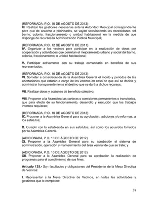 39
(REFORMADA, P.O. 10 DE AGOSTO DE 2012)
III. Realizar las gestiones necesarias ante la Autoridad Municipal correspondiente
para que de acuerdo a prioridades, se vayan satisfaciendo las necesidades del
barrio, colonia, fraccionamiento o unidad habitacional en la medida de que
disponga de recursos la Administración Pública Municipal;
(REFORMADA, P.O. 12 DE AGOSTO DE 2011)
IV. Organizar a los vecinos para participar en la realización de obras por
cooperación y actividades que permitan el mejoramiento urbano y social del barrio,
colonia, fraccionamiento o unidad habitacional;
V. Participar activamente con su trabajo comunitario en beneficio de sus
representados;
(REFORMADA, P.O. 10 DE AGOSTO DE 2012)
VI. Someter a consideración de la Asamblea General el monto y periodos de las
aportaciones que estarán a cargo de los vecinos en caso de que así se decida y
administrar transparentemente el destino que se dará a dichos recursos;
VII. Realizar obras y acciones de beneficio colectivo;
VIII. Proponer a la Asamblea las carteras o comisiones permanentes o transitorias,
que para efecto de su funcionamiento, desarrollo y ejecución que los trabajos
internos requieran;
(REFORMADA, P.O. 10 DE AGOSTO DE 2012)
IX. Proponer a la Asamblea General para su aprobación, adiciones y/o reformas, a
los estatutos;
X. Cumplir con lo establecido en sus estatutos, así como los acuerdos tomados
por la Asamblea General.
(ADICIONADA, P.O. 10 DE AGOSTO DE 2012)
XI. Proponer a la Asamblea General para su aprobación el sistema de
administración, operación y mantenimiento del área vecinal de que se trate; y
(ADICIONADA, P.O. 10 DE AGOSTO DE 2012)
XII. Proponer a la Asamblea General para su aprobación la realización de
programas para el cumplimiento de sus fines.
Artículo 135.- Son facultades y obligaciones del Presidente de la Mesa Directiva
de Vecinos:
I. Representar a la Mesa Directiva de Vecinos, en todas las actividades y
gestiones que le competen;
 