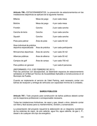399
Artículo 796.- ESTACIONAMIENTOS: La prevención de estacionamientos en las
instalaciones deportivas se aplicará de la siguiente manera:
Billares Mesa de juego 2 por cada mesa
Boliche Mesa de juego 4 por cada mesa
Frontón Cancha 2 por cada cancha
Cancha de tenis Cancha 3 por cada cancha
Squash Cancha 3 por cada cancha
Pista para patinar Área de pista 1 por cada 50 m2
Área individual de práctica
deportiva especializada Área de práctica 1 por cada participante
Minicanchas deportivas Área de cancha 1 por cada 30 m2
Albercas públicas Área de alberca 1 por cada 50 m2
Campos de golf Área de campo 1 por cada 750 m2
Para público en general 1 por cada 8 personas
(REFORMADO, P.O. 2 DE FEBRERO DE 2011)
Para las personas con discapacidad, se destinarán espacios de estacionamiento
señalados en el Manual Técnico de Accesibilidad Aplicable a Construcciones en el
Municipio de Puebla.
Cuando se implemente el servicio de Valet Parking, será necesario contar con
bahías de recepción y entrega de vehículos con capacidad mínima de 3 unidades.
BAÑOS PÚBLICOS
Artículo 797.- Todo proyecto para construcción de baños públicos deberá contar
con la responsiva profesional o corresponsable necesaria.
Todas las instalaciones hidráulicas, de vapor y gas, diesel u otros, deberán contar
con libre y fácil acceso para su mantenimiento, revisión y conservación.
La presentación del proyecto requerirá la elaboración de un diagrama isométrico
de los sistemas de vapor, de aire caliente, agua fría, agua caliente, de gas L. P.,
diesel o de cualquier otro tipo de energético.
 