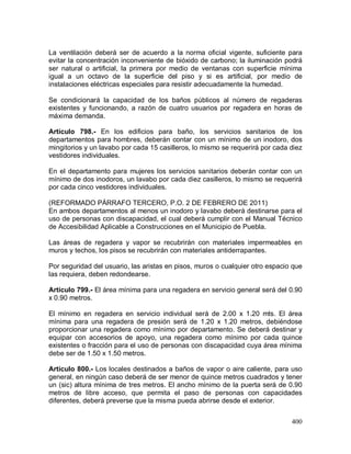 400
La ventilación deberá ser de acuerdo a la norma oficial vigente, suficiente para
evitar la concentración inconveniente de bióxido de carbono; la iluminación podrá
ser natural o artificial, la primera por medio de ventanas con superficie mínima
igual a un octavo de la superficie del piso y si es artificial, por medio de
instalaciones eléctricas especiales para resistir adecuadamente la humedad.
Se condicionará la capacidad de los baños públicos al número de regaderas
existentes y funcionando, a razón de cuatro usuarios por regadera en horas de
máxima demanda.
Artículo 798.- En los edificios para baño, los servicios sanitarios de los
departamentos para hombres, deberán contar con un mínimo de un inodoro, dos
mingitorios y un lavabo por cada 15 casilleros, lo mismo se requerirá por cada diez
vestidores individuales.
En el departamento para mujeres los servicios sanitarios deberán contar con un
mínimo de dos inodoros, un lavabo por cada diez casilleros, lo mismo se requerirá
por cada cinco vestidores individuales.
(REFORMADO PÁRRAFO TERCERO, P.O. 2 DE FEBRERO DE 2011)
En ambos departamentos al menos un inodoro y lavabo deberá destinarse para el
uso de personas con discapacidad, el cual deberá cumplir con el Manual Técnico
de Accesibilidad Aplicable a Construcciones en el Municipio de Puebla.
Las áreas de regadera y vapor se recubrirán con materiales impermeables en
muros y techos, los pisos se recubrirán con materiales antiderrapantes.
Por seguridad del usuario, las aristas en pisos, muros o cualquier otro espacio que
las requiera, deben redondearse.
Artículo 799.- El área mínima para una regadera en servicio general será del 0.90
x 0.90 metros.
El mínimo en regadera en servicio individual será de 2.00 x 1.20 mts. El área
mínima para una regadera de presión será de 1.20 x 1.20 metros, debiéndose
proporcionar una regadera como mínimo por departamento. Se deberá destinar y
equipar con accesorios de apoyo, una regadera como mínimo por cada quince
existentes o fracción para el uso de personas con discapacidad cuya área mínima
debe ser de 1.50 x 1.50 metros.
Artículo 800.- Los locales destinados a baños de vapor o aire caliente, para uso
general, en ningún caso deberá de ser menor de quince metros cuadrados y tener
un (sic) altura mínima de tres metros. El ancho mínimo de la puerta será de 0.90
metros de libre acceso, que permita el paso de personas con capacidades
diferentes, deberá preverse que la misma pueda abrirse desde el exterior.
 