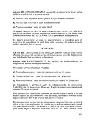 401
Artículo 801.- ESTACIONAMIENTOS: La previsión de estacionamientos en baños
públicos se aplicará de la siguiente manera:
a). Por cada cinco regaderas de uso general. 1 cajón de estacionamiento;
b). Por cada tres vestidores. 1 cajón de estacionamiento;
c). Área administrativa 1 cajón por cada 40 m2.
Se deberá destinar un cajón de estacionamiento como mínimo por cada doce
requeridos o fracción, para uso de personas con discapacidad el cual tendrá unas
dimensiones mínimas de 3.60 x 6.20 mts. Con la señalización correspondiente
Se deberá proporcionar un área de estacionamiento y maniobras para el
suministro de energéticos, la cual debe estar separada del estacionamiento
público un mínimo de tres metros.
HOSPITALES
Artículo 802.- Los hospitales que se construyan, deberán sujetarse a las normas
oficiales mexicanas, las normas complementarias vigentes y demás disposiciones
que dicte la autoridad competente en la materia.
Artículo 803.- ESTACIONAMIENTOS: La previsión de estacionamientos de
hospitales se aplicará de la siguiente manera:
Hospitales y Clínicas (Públicas o Privados).
a). Encamados generales. 1 cajón de estacionamiento por c/4 camas.
b). Cuartos de distinción. 1 cajón de estacionamiento por cada cuarto.
c). Área administrativa.1 cajón de estacionamiento por cada 40 M². construidos.
d). Proveedores y servicios.1 cajón de estacionamiento de dimensiones
3.50x10.00 mts. por las primeras 20 camas y 1 cajón de estacionamiento Adicional
por cada 30 camas siguientes.
Para personas con capacidades diferentes, se destinarán por lo menos el 5% del
total de cajones de estacionamiento. Para este caso, las medidas mínimas de los
espacios serán de 3.60 m de ancho y de 6.20 m de longitud.
El estacionamiento previsto para las personas con capacidad diferente, se deberá
ubicar lo más próximo al acceso del hospital, procurando en todo momento que el
discapacitado no transite o se desplace por detrás de otros autos estacionados,
para poder llegar a espacios especiales para su uso, éstos deberán estar
 