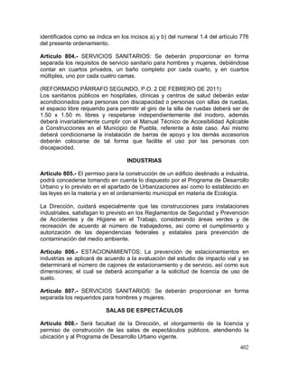 402
identificados como se indica en los incisos a) y b) del numeral 1.4 del artículo 776
del presente ordenamiento.
Artículo 804.- SERVICIOS SANITARIOS: Se deberán proporcionar en forma
separada los requisitos de servicio sanitario para hombres y mujeres, debiéndose
contar en cuartos privados, un baño completo por cada cuarto, y en cuartos
múltiples, uno por cada cuatro camas.
(REFORMADO PÁRRAFO SEGUNDO, P.O. 2 DE FEBRERO DE 2011)
Los sanitarios públicos en hospitales, clínicas y centros de salud deberán estar
acondicionados para personas con discapacidad o personas con sillas de ruedas,
el espacio libre requerido para permitir el giro de la silla de ruedas deberá ser de
1.50 x 1.50 m. libres y respetarse independientemente del inodoro, además
deberá invariablemente cumplir con el Manual Técnico de Accesibilidad Aplicable
a Construcciones en el Municipio de Puebla, referente a éste caso. Así mismo
deberá condicionarse la instalación de barras de apoyo y los demás accesorios
deberán colocarse de tal forma que facilite el uso por las personas con
discapacidad.
INDUSTRIAS
Artículo 805.- El permiso para la construcción de un edificio destinado a industria,
podrá concederse tomando en cuenta lo dispuesto por el Programa de Desarrollo
Urbano y lo previsto en el apartado de Urbanizaciones así como lo establecido en
las leyes en la materia y en el ordenamiento municipal en materia de Ecología.
La Dirección, cuidará especialmente que las construcciones para instalaciones
industriales, satisfagan lo previsto en los Reglamentos de Seguridad y Prevención
de Accidentes y de Higiene en el Trabajo, considerando áreas verdes y de
recreación de acuerdo al número de trabajadores, así como el cumplimiento y
autorización de las dependencias federales y estatales para prevención de
contaminación del medio ambiente.
Artículo 806.- ESTACIONAMIENTOS: La prevención de estacionamientos en
industrias se aplicará de acuerdo a la evaluación del estudio de impacto vial y se
determinará el número de cajones de estacionamiento y de servicio, así como sus
dimensiones; el cual se deberá acompañar a la solicitud de licencia de uso de
suelo.
Artículo 807.- SERVICIOS SANITARIOS: Se deberán proporcionar en forma
separada los requeridos para hombres y mujeres.
SALAS DE ESPECTÁCULOS
Artículo 808.- Será facultad de la Dirección, el otorgamiento de la licencia y
permiso de construcción de las salas de espectáculos públicos, atendiendo la
ubicación y al Programa de Desarrollo Urbano vigente.
 