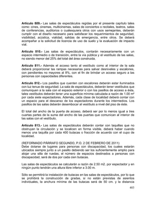 403
Artículo 809.- Las salas de espectáculos regidas por el presente capítulo tales
como: cines, cinemas, multicinemas, salas de conciertos o recitales, teatros, salas
de conferencias, auditorios o cualesquiera otros con usos semejantes, deberán
cumplir con el diseño necesario para satisfacer los requerimientos de seguridad,
visibilidad, acústica, vialidad, salidas de emergencia, entre otros. Se deberá
acompañar a la solicitud de licencia de uso de suelo y la evaluación de impacto
vial.
Artículo 810.- Las salas de espectáculos, contarán necesariamente con un
espacio intermedio o de transición, entre la vía pública y el vestíbulo de las salas,
no siendo menor del 25% del total del área construida.
Artículo 811.- Además el acceso tanto al vestíbulo como al interior de la sala
deberá proporcionar las rampas necesarias para salvar desniveles y escalones,
con pendientes no mayores al 8%, con el fin de brindar un acceso seguro a las
personas con capacidades diferentes.
Artículo 812.- Los pasillos que cuenten con escalones deberán estar iluminados
con luz tenue de seguridad. La sala de espectáculos, deberán tener vestíbulos que
comuniquen a la sala con el espacio exterior o con los pasillos de acceso a ésta,
tales vestíbulos deberán tener una superficie mínima calculada a razón de 1.00 m²
por cada siete espectadores. Además, cada clase de localidad deberá contar con
un espacio para el descanso de los espectadores durante los intermedios. Los
pasillos de las salas deberán desembocar al vestíbulo a nivel del piso de éste.
El total del ancho de la puerta de acceso, deberá ser por lo menos igual a tres
cuartas partes de la suma del ancho de las puertas que comunican al interior de
las salas con el vestíbulo.
Artículo 813.- Las salas de espectáculos deberán contar con taquillas que no
obstruyan la circulación y se localicen en forma visible, deberá haber cuando
menos una taquilla por cada 400 butacas o fracción de acuerdo con el cupo de
localidad.
(REFORMADO PÁRRAFO SEGUNDO, P.O. 2 DE FEBRERO DE 2011)
Debe dotarse de lugares para personas con discapacidad, los cuales estarán
ubicados siempre junto a un pasillo debiendo ser los suficientemente amplio para
alojar una silla de ruedas; el número de espacios destinados a personas con
discapacidad, será de dos por cada cien butacas.
Las salas de espectáculos se calcularán a razón de 2.50 m2. por espectador y en
ningún punto tendrán una altura libre inferior a 3.00 m.
Sólo se permitirá la instalación de butacas en las salas de espectáculos, por lo que
se prohibirá la construcción de gradas, si no están previstas de asientos
individuales, la anchura mínima de las butacas será de 50 cm. y la distancia
 