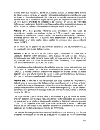 404
mínima entre sus respaldos, de 90 cm, debiendo quedar un espacio libre mínimo
de 45 cm entre el frente de un asiento y el respaldo del próximo, medido éste entre
verticales la distancia desde cualquier butaca al punto más cercano de la pantalla
será la mitad de la dimensión mayor de ésta, pero en ningún caso menor de 7 m.
ya que queda prohibido la colocación de butacas en zonas de visibilidad
defectuosa. Las butacas deberán estar fijas en el pasillo a excepción de las que se
sitúen en palcos y plateas, debiendo tener siempre asientos plegadizos.
Artículo 814.- Los pasillos interiores para circulación en las salas de
espectáculos, tendrán una anchura mínima de 1.20 m. cuando haya asientos en
ambos lados y de 90 cm. cuando cuenten con asientos a un solo lado, quedando
prohibido colocar más de 14 butacas para desembocar a dos pasillos y 7 a
desembocar a un solo pasillo; estos pasillos no deberán tener una pendiente
mayor del 12%.
En los muros de los pasillos no se permitirán salientes a una altura menor de 3.00
m. en relación con el piso de los mismos.
Artículo 815.- La anchura de las puertas que comuniquen las salas con el
vestíbulo, deberán estar calculadas para evacuar la sala en tres minutos,
considerando que cada persona puede salir por una anchura de 60 cm. en un
segundo, por tanto la anchura siempre será múltiplo de 60 cm y nunca se permitirá
una anchura menor de 1.20 m. en una puerta.
En todas las puertas de los pisos o localidades a que se refiere este artículo y que
conduzcan al exterior se colocarán invariablemente letreros con la palabra
“SALIDA” y flechas luminosas indicando la dirección de dichas salidas, las letras
deberán tener una altura mínima de 15 cm y estar permanentemente iluminadas,
aún cuando se interrumpa el servicio eléctrico general.
Artículo 816.- Cada piso o tipo de localidad con cupo superior de 100 personas,
deberá tener al menos además de las puertas especificadas en el artículo anterior,
una salida de emergencia que comunique directamente a la calle, o por medio de
pasajes independientes la anchura de la salida de emergencia y la de los pasajes,
serán tales que permitan el desalojo de la sala en tres minutos, siendo la anchura
mínima de 1.80 m.
Las hojas de las puertas de los pisos o localidades a que se refiere el artículo
anterior, deberán abrir siempre hacia el exterior y estar colocadas de una manera
tal que al abrirse no obstruya algún pasillo, escalera o descanso, deberán siempre
contar con los dispositivos necesarios para que permitan su apertura por el simple
empuje de las personas y nunca deberán desembocar directamente a un tramo de
escaleras sin mediar un descanso mínimo de 1.00 metro.
Las salidas de emergencia deberán estar identificadas con letreros y con flechas
indicando la dirección de la ruta de evacuación, las letras de los señalamientos
 