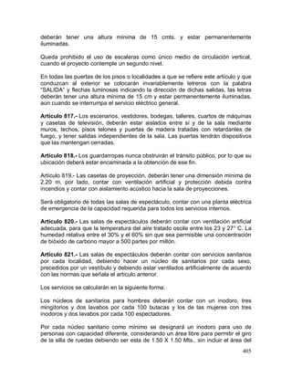 405
deberán tener una altura mínima de 15 cmts. y estar permanentemente
iluminadas.
Queda prohibido el uso de escaleras como único medio de circulación vertical,
cuando el proyecto contemple un segundo nivel.
En todas las puertas de los pisos o localidades a que se refiere este artículo y que
conduzcan al exterior se colocarán invariablemente letreros con la palabra
“SALIDA” y flechas luminosas indicando la dirección de dichas salidas, las letras
deberán tener una altura mínima de 15 cm y estar permanentemente iluminadas,
aún cuando se interrumpa el servicio eléctrico general.
Artículo 817.- Los escenarios, vestidores, bodegas, talleres, cuartos de máquinas
y casetas de televisión, deberán estar aislados entre sí y de la sala mediante
muros, techos, pisos telones y puertas de madera tratadas con retardantes de
fuego, y tener salidas independientes de la sala. Las puertas tendrán dispositivos
que las mantengan cerradas.
Artículo 818.- Los guardarropas nunca obstruirán el tránsito público, por lo que su
ubicación deberá estar encaminada a la obtención de ese fin.
Artículo 819.- Las casetas de proyección, deberán tener una dimensión mínima de
2.20 m. por lado, contar con ventilación artificial y protección debida contra
incendios y contar con aislamiento acústico hacia la sala de proyecciones.
Será obligatorio de todas las salas de espectáculo, contar con una planta eléctrica
de emergencia de la capacidad requerida para todos los servicios internos.
Artículo 820.- Las salas de espectáculos deberán contar con ventilación artificial
adecuada, para que la temperatura del aire tratado oscile entre los 23 y 27° C. La
humedad relativa entre el 30% y el 60% sin que sea permisible una concentración
de bióxido de carbono mayor a 500 partes por millón.
Artículo 821.- Las salas de espectáculos deberán contar con servicios sanitarios
por cada localidad, debiendo hacer un núcleo de sanitarios por cada sexo,
precedidos por un vestíbulo y debiendo estar ventilados artificialmente de acuerdo
con las normas que señala el artículo anterior.
Los servicios se calcularán en la siguiente forma:
Los núcleos de sanitarios para hombres deberán contar con un inodoro, tres
mingitorios y dos lavabos por cada 100 butacas y los de las mujeres con tres
inodoros y dos lavabos por cada 100 espectadores.
Por cada núcleo sanitario como mínimo se designará un inodoro para uso de
personas con capacidad diferente, considerando un área libre para permitir el giro
de la silla de ruedas debiendo ser esta de 1.50 X 1.50 Mts., sin incluir el área del
 