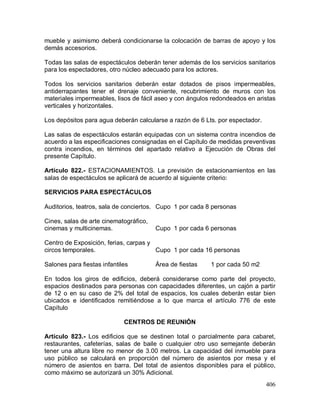 406
mueble y asimismo deberá condicionarse la colocación de barras de apoyo y los
demás accesorios.
Todas las salas de espectáculos deberán tener además de los servicios sanitarios
para los espectadores, otro núcleo adecuado para los actores.
Todos los servicios sanitarios deberán estar dotados de pisos impermeables,
antiderrapantes tener el drenaje conveniente, recubrimiento de muros con los
materiales impermeables, lisos de fácil aseo y con ángulos redondeados en aristas
verticales y horizontales.
Los depósitos para agua deberán calcularse a razón de 6 Lts. por espectador.
Las salas de espectáculos estarán equipadas con un sistema contra incendios de
acuerdo a las especificaciones consignadas en el Capítulo de medidas preventivas
contra incendios, en términos del apartado relativo a Ejecución de Obras del
presente Capítulo.
Artículo 822.- ESTACIONAMIENTOS. La previsión de estacionamientos en las
salas de espectáculos se aplicará de acuerdo al siguiente criterio:
SERVICIOS PARA ESPECTÁCULOS
Auditorios, teatros, sala de conciertos. Cupo 1 por cada 8 personas
Cines, salas de arte cinematográfico,
cinemas y multicinemas. Cupo 1 por cada 6 personas
Centro de Exposición, ferias, carpas y
circos temporales. Cupo 1 por cada 16 personas
Salones para fiestas infantiles Área de fiestas 1 por cada 50 m2
En todos los giros de edificios, deberá considerarse como parte del proyecto,
espacios destinados para personas con capacidades diferentes, un cajón a partir
de 12 o en su caso de 2% del total de espacios, los cuales deberán estar bien
ubicados e identificados remitiéndose a lo que marca el artículo 776 de este
Capítulo
CENTROS DE REUNIÓN
Artículo 823.- Los edificios que se destinen total o parcialmente para cabaret,
restaurantes, cafeterías, salas de baile o cualquier otro uso semejante deberán
tener una altura libre no menor de 3.00 metros. La capacidad del inmueble para
uso público se calculará en proporción del número de asientos por mesa y el
número de asientos en barra. Del total de asientos disponibles para el público,
como máximo se autorizará un 30% Adicional.
 