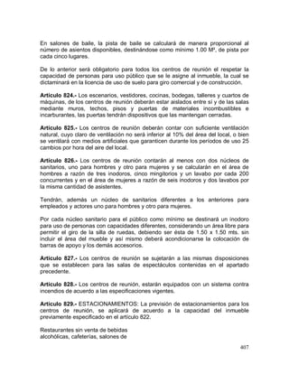 407
En salones de baile, la pista de baile se calculará de manera proporcional al
número de asientos disponibles, destinándose como mínimo 1.00 M², de pista por
cada cinco lugares.
De lo anterior será obligatorio para todos los centros de reunión el respetar la
capacidad de personas para uso público que se le asigne al inmueble, la cual se
dictaminará en la licencia de uso de suelo para giro comercial y de construcción.
Artículo 824.- Los escenarios, vestidores, cocinas, bodegas, talleres y cuartos de
máquinas, de los centros de reunión deberán estar aislados entre sí y de las salas
mediante muros, techos, pisos y puertas de materiales incombustibles e
incarburantes, las puertas tendrán dispositivos que las mantengan cerradas.
Artículo 825.- Los centros de reunión deberán contar con suficiente ventilación
natural, cuyo claro de ventilación no será inferior al 10% del área del local, o bien
se ventilará con medios artificiales que garanticen durante los períodos de uso 25
cambios por hora del aire del local.
Artículo 826.- Los centros de reunión contarán al menos con dos núcleos de
sanitarios, uno para hombres y otro para mujeres y se calcularán en el área de
hombres a razón de tres inodoros, cinco mingitorios y un lavabo por cada 200
concurrentes y en el área de mujeres a razón de seis inodoros y dos lavabos por
la misma cantidad de asistentes.
Tendrán, además un núcleo de sanitarios diferentes a los anteriores para
empleados y actores uno para hombres y otro para mujeres.
Por cada núcleo sanitario para el público como mínimo se destinará un inodoro
para uso de personas con capacidades diferentes, considerando un área libre para
permitir el giro de la silla de ruedas, debiendo ser ésta de 1.50 x 1.50 mts. sin
incluir el área del mueble y así mismo deberá acondicionarse la colocación de
barras de apoyo y los demás accesorios.
Artículo 827.- Los centros de reunión se sujetarán a las mismas disposiciones
que se establecen para las salas de espectáculos contenidas en el apartado
precedente.
Artículo 828.- Los centros de reunión, estarán equipados con un sistema contra
incendios de acuerdo a las especificaciones vigentes.
Artículo 829.- ESTACIONAMIENTOS: La previsión de estacionamientos para los
centros de reunión, se aplicará de acuerdo a la capacidad del inmueble
previamente especificado en el artículo 822.
Restaurantes sin venta de bebidas
alcohólicas, cafeterías, salones de
 