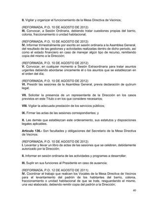 40
II. Vigilar y organizar el funcionamiento de la Mesa Directiva de Vecinos;
(REFORMADA, P.O. 10 DE AGOSTO DE 2012)
III. Convocar, a Sesión Ordinaria, debiendo tratar cuestiones propias del barrio,
colonia, fraccionamiento o unidad habitacional;
(REFORMADA, P.O. 10 DE AGOSTO DE 2012)
IV. Informar trimestralmente por escrito en sesión ordinaria a la Asamblea General,
del resultado de las gestiones y actividades realizadas dentro de dicho periodo, así
como el estado financiero en caso de manejar algún tipo de recurso, remitiendo
copia del mismo a la Dirección;
(REFORMADA, P.O. 10 DE AGOSTO DE 2012)
V. Convocar, en cualquier momento a Sesión Extraordinaria para tratar asuntos
urgentes debiendo abordarse únicamente él o los asuntos que se establezcan en
el orden del día;
(REFORMADA, P.O. 10 DE AGOSTO DE 2012)
VI. Presidir las sesiones de la Asamblea General, previa declaración de quórum
legal;
VII. Solicitar la presencia de un representante de la Dirección en los casos
previstos en este Título o en los que considere necesarios;
VIII. Vigilar la adecuada prestación de los servicios públicos;
IX. Firmar las actas de las sesiones correspondientes; y
X. Las demás que establezcan este ordenamiento, sus estatutos y disposiciones
legales aplicables.
Artículo 136.- Son facultades y obligaciones del Secretario de la Mesa Directiva
de Vecinos:
(REFORMADA, P.O. 10 DE AGOSTO DE 2012)
I. Levantar y llevar un libro de actas de las sesiones que se celebren, debidamente
autorizado por la Dirección;
II. Informar en sesión ordinaria de las actividades y programas a desarrollar;
III. Suplir en sus funciones al Presidente en caso de ausencia;
(REFORMADA, P.O. 12 DE AGOSTO DE 2011)
IV. Coordinar el trabajo que realicen los Vocales de la Mesa Directiva de Vecinos
para el levantamiento del padrón de los habitantes del barrio, colonia,
fraccionamiento o unidad habitacional de que se trate, resguardando el mismo,
una vez elaborado, debiendo remitir copia del padrón a la Dirección;
 