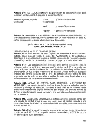 410
Artículo 840.- ESTACIONAMIENTOS. La prevención de estacionamientos para
templos y similares será de acuerdo al siguiente criterio:
Templos, iglesias, capillas Zonas 1 por cada 20 personas
y similares residenciales
Medio 1 por cada 30 personas
Popular 1 por cada 40 personas
Artículo 841.- Adicional a lo especificado para estacionamientos manifestado en
todos los artículos anteriores, deberá contarse con un cajón Adicional por cada 40
m2 de construcción de áreas administrativas y de servicio.
(REFORMADO, P.O. 26 DE FEBRERO DE 2007)
ESTACIONAMIENTOS PÚBLICOS
(REFORMADO, P.O. 26 DE FEBRERO DE 2007)
Artículo 842.- Para efectos de este Capítulo se denominará estacionamiento
público, aquel espacio físico, a cargo del Ayuntamiento o de particulares,
destinados a la prestación del servicio al público en general, de recepción, guarda,
protección y devolución de vehículos a cambio del pago de la tarifa autorizada.
Artículo 843.- Los estacionamientos deberán tener carriles separados para la
entrada y salida de vehículos, con una sección mínima de 2.50 m de ancho por
cada carril y una pendiente máxima de 12%, además las entradas y salidas deben
proporcionar un flujo seguro y continuo del tránsito. Deben minimizar cualquier
impacto del tránsito causado por el área de estacionamiento, sobre la calle
adyacente, por lo tanto las entradas y salidas deberán estar localizadas a una
distancia mínima de 15.00 m de las intersecciones.
Artículo 844.- AREAS DE ESPERA PARA RECEPCIÓN Y ENTREGA DE
VEHÍCULOS: Los estacionamientos tendrán áreas de espera techadas para la
recepción y entrega de vehículos, ubicadas a cada lado de los carriles, estas
áreas deberán tener una longitud mínima de seis metros una anchura mínima de
1.20 m; el piso terminado estará elevado 15 cm. sobre la superficie de rodamiento
de los vehículos.
Artículo 845.- CASETA DE CONTROL: Los estacionamientos deberán contar con
una caseta de control anexa al área de espera para el público, situada a una
distancia mínima de 4.50 m del alineamiento del inmueble y con una superficie
mínima de 2.00 m².
Artículo 846.- En los estacionamientos se marcarán cajones cuyas dimensiones
podrán ser de 2.50 x 5.00 m. se podrá destinar como máximo el 50% del cupo a
los cajones para autos compactos.
 