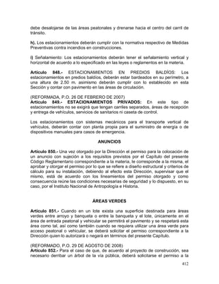 412
debe desalojarse de las áreas peatonales y drenarse hacia el centro del carril de
tránsito.
h). Los estacionamientos deberán cumplir con la normativa respectivo de Medidas
Preventivas contra incendios en construcciones.
i) Señalamiento: Los estacionamientos deberán tener el señalamiento vertical y
horizontal de acuerdo a lo especificado en las leyes o reglamentos en la materia.
Artículo 848.- ESTACIONAMIENTOS EN PREDIOS BALDÍOS: Los
estacionamientos en predios baldíos, deberán estar bardeados en su perímetro, a
una altura de 2.50 m. asimismo deberán cumplir con lo establecido en esta
Sección y contar con pavimento en las áreas de circulación.
(REFORMADA, P.O. 26 DE FEBRERO DE 2007)
Artículo 849.- ESTACIONAMIENTOS PRIVADOS: En este tipo de
estacionamientos no se exigirá que tengan carriles separados, áreas de recepción
y entrega de vehículos, servicios de sanitarios ni caseta de control.
Los estacionamientos con sistemas mecánicos para el transporte vertical de
vehículos, deberán contar con planta propia para el suministro de energía o de
dispositivos manuales para casos de emergencia.
ANUNCIOS
Artículo 850.- Una vez otorgado por la Dirección el permiso para la colocación de
un anuncio con sujeción a los requisitos previstos por el Capítulo del presente
Código Reglamentario correspondiente a la materia, le corresponde a la misma, el
aprobar y otorgar el permiso por lo que se refiere a diseño estructural y criterios de
cálculo para su instalación, debiendo al efecto esta Dirección, supervisar que el
mismo, está de acuerdo con los lineamientos del permiso otorgado y como
consecuencia reúne las condiciones necesarias de seguridad y lo dispuesto, en su
caso, por el Instituto Nacional de Antropología e Historia.
ÁREAS VERDES
Artículo 851.- Cuando en un lote exista una superficie destinada para áreas
verdes entre arroyo y banqueta o entre la banqueta y el lote, únicamente en el
área de entrada peatonal y vehicular se permitirá el pavimento y se respetará esta
área como tal, así como también cuando se requiera utilizar una área verde para
acceso peatonal o vehicular, se deberá solicitar el permiso correspondiente a la
Dirección quien lo autorizará o negará en términos del presente Capítulo.
(REFORMADO, P.O. 29 DE AGOSTO DE 2008)
Artículo 852.- Para el caso de que, de acuerdo al proyecto de construcción, sea
necesario derribar un árbol de la vía pública, deberá solicitarse el permiso a la
 