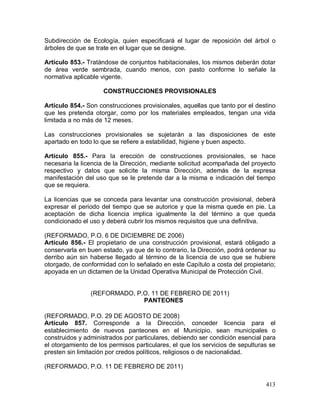 413
Subdirección de Ecología, quien especificará el lugar de reposición del árbol o
árboles de que se trate en el lugar que se designe.
Artículo 853.- Tratándose de conjuntos habitacionales, los mismos deberán dotar
de área verde sembrada, cuando menos, con pasto conforme lo señale la
normativa aplicable vigente.
CONSTRUCCIONES PROVISIONALES
Artículo 854.- Son construcciones provisionales, aquellas que tanto por el destino
que les pretenda otorgar, como por los materiales empleados, tengan una vida
limitada a no más de 12 meses.
Las construcciones provisionales se sujetarán a las disposiciones de este
apartado en todo lo que se refiere a estabilidad, higiene y buen aspecto.
Artículo 855.- Para la erección de construcciones provisionales, se hace
necesaria la licencia de la Dirección, mediante solicitud acompañada del proyecto
respectivo y datos que solicite la misma Dirección, además de la expresa
manifestación del uso que se le pretende dar a la misma e indicación del tiempo
que se requiera.
La licencias que se conceda para levantar una construcción provisional, deberá
expresar el periodo del tiempo que se autorice y que la misma quede en pie. La
aceptación de dicha licencia implica igualmente la del término a que queda
condicionado el uso y deberá cubrir los mismos requisitos que una definitiva.
(REFORMADO, P.O. 6 DE DICIEMBRE DE 2006)
Artículo 856.- El propietario de una construcción provisional, estará obligado a
conservarla en buen estado, ya que de lo contrario, la Dirección, podrá ordenar su
derribo aún sin haberse llegado al término de la licencia de uso que se hubiere
otorgado, de conformidad con lo señalado en este Capítulo a costa del propietario;
apoyada en un dictamen de la Unidad Operativa Municipal de Protección Civil.
(REFORMADO, P.O. 11 DE FEBRERO DE 2011)
PANTEONES
(REFORMADO, P.O. 29 DE AGOSTO DE 2008)
Artículo 857. Corresponde a la Dirección, conceder licencia para el
establecimiento de nuevos panteones en el Municipio, sean municipales o
construidos y administrados por particulares, debiendo ser condición esencial para
el otorgamiento de los permisos particulares, el que los servicios de sepulturas se
presten sin limitación por credos políticos, religiosos o de nacionalidad.
(REFORMADO, P.O. 11 DE FEBRERO DE 2011)
 