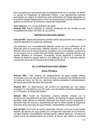 414
Para concederse la autorización para el establecimiento de un panteón, se tendrá
en cuenta los Programas de Desarrollo Urbano, y las disposiciones jurídicas
municipales en materia de Panteones para el Municipio de Puebla dispuestas en
el presente Código Reglamentario y/o en las disposiciones jurídicas emitidas por la
Agencia de Protección al Ambiente y Desarrollo Sustentable.
(REFORMADO, P.O. 29 DE AGOSTO DE 2008)
Artículo 858. Queda prohibido el autorizar panteones de uso privado ya que
invariablemente deben ser éstos de uso público.
DEPÓSITOS PARA EXPLOSIVOS
Artículo 859.- Queda estrictamente prohibido dentro del perímetro de la Ciudad, el
construir depósitos de sustancias explosivas.
Los polvorines, que invariablemente deberán contar con una certificación de la
Dirección para su construcción, deberán situarse a una distancia mínima de un
kilómetro de la que la misma Dirección considere como zona poblada y solamente
en los lugares que la propia Dirección estime adecuados, cuidando además que
queden alejados de carreteras, ferrocarriles, líneas eléctricas o caminos de
tránsito de peatones cuando menos a una distancia de 150 m, debiendo obtener
autorización previa de la Secretaría de la Defensa Nacional.
DE LA INFRAESTRUCTURA URBANA
AGUA POTABLE
Artículo 860.- Todo sistema de abastecimiento de agua potable deberá
proyectarse para una vida útil mínima de 25 años y la dotación por habitante al día
no podrá ser menor de 184 Lts.; asimismo, deberá contemplar el abastecimiento
del líquido para todos los lotes del desarrollo.
Artículo 861.- La determinación del número de habitantes por lote deberá
considerar la intensidad de uso del suelo y las densidades máximas establecidas
en el Programa de Desarrollo Urbano.
Artículo 862.- Todos los desarrollos urbanos deberán dotarse con la
infraestructura de distribución de agua potable y de desalojo de aguas residuales y
pluviales, éstas últimas en sistemas separados que tendrá que ser proyectado y
ejecutado bajo las normas y especificaciones que al efecto señale el Organismo
Operador de los Servicios de Agua Potable y Alcantarillado correspondiente.
Artículo 863.- En el caso de nuevos desarrollos urbanos, a los que no sea factible
dotarlos del servicio de agua potable por el Organismo Operador de los Servicios
de Agua Potable y Alcantarillado correspondiente, deberá gestionar y construir su
propia fuente de abastecimiento de acuerdo al diseño que realice la autoridad
 