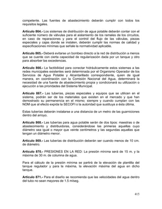 415
competente. Las fuentes de abastecimiento deberán cumplir con todos los
requisitos legales.
Artículo 864.- Los sistemas de distribución de agua potable deberán contar con el
suficiente número de válvulas para el aislamiento de los ramales de los circuitos,
en caso de reparaciones y para el control del flujo de las válvulas, piezas
especiales y cajas donde se instalen, deberán cumplir las normas de calidad y
especificaciones mínimas que señale la normatividad aplicable.
Artículo 865.- Deberá evitarse un bombeo directo a la red de distribución a menos
que se cuente con cierta capacidad de regularización dada por un tanque y otro
para absorber las excedencias.
Artículo 866.- La factibilidad para conectar hidráulicamente estos sistemas a las
redes municipales existentes será determinada por el Organismo Operador de los
Servicios de Agua Potable y Alcantarillado correspondiente, quien de igual
manera, en coordinación con la Comisión Nacional del Agua, determinará la
necesidad de una fuente de abastecimiento propia y condicionará su utilización o
ejecución a las prioridades del Sistema Municipal.
Artículo 867.- Las tuberías, piezas especiales y equipos que se utilicen en el
sistema, podrán ser de los materiales que existen en el mercado y que han
demostrado su permanencia en el mismo; siempre y cuando cumplan con las
NOM que al efecto expida la SECOFI o la autoridad que sustituya a ésta última.
Estas tuberías deberán instalarse a una distancia de un metro de las guarniciones
dentro del arroyo.
Artículo 868.- Las tuberías para agua potable serán de dos tipos: maestras o de
abastecimiento y distribuidoras, considerándose las primeras aquellas cuyo
diámetro sea igual o mayor que veinte centímetros y las segundas aquellas que
tengan un diámetro menor.
Artículo 869.- Las tuberías de distribución deberán ser cuando menos de 10 cm.
de diámetro.
Artículo 870.- PRESIONES EN LA RED: La presión mínima será de 15 m. y la
máxima de 30 m. de columna de agua.
Para el cálculo de la presión mínima se partirá de la elevación de plantilla del
tanque regulador y para la máxima, la elevación máxima del agua en dicho
tanque.
Artículo 871.- Para el diseño se recomienda que las velocidades del agua dentro
del tubo no sean mayores de 1.5 m/seg.
 