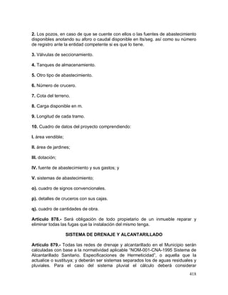 418
2. Los pozos, en caso de que se cuente con ellos o las fuentes de abastecimiento
disponibles anotando su aforo o caudal disponible en lts/seg. así como su número
de registro ante la entidad competente si es que lo tiene.
3. Válvulas de seccionamiento.
4. Tanques de almacenamiento.
5. Otro tipo de abastecimiento.
6. Número de crucero.
7. Cota del terreno.
8. Carga disponible en m.
9. Longitud de cada tramo.
10. Cuadro de datos del proyecto comprendiendo:
I. área vendible;
II. área de jardines;
III. dotación;
IV. fuente de abastecimiento y sus gastos; y
V. sistemas de abastecimiento;
o). cuadro de signos convencionales.
p). detalles de cruceros con sus cajas.
q). cuadro de cantidades de obra.
Artículo 878.- Será obligación de todo propietario de un inmueble reparar y
eliminar todas las fugas que la instalación del mismo tenga.
SISTEMA DE DRENAJE Y ALCANTARILLADO
Artículo 879.- Todas las redes de drenaje y alcantarillado en el Municipio serán
calculadas con base a la normatividad aplicable “NOM-001-CNA-1995 Sistema de
Alcantarillado Sanitario. Especificaciones de Hermeticidad”, o aquella que la
actualice o sustituya; y deberán ser sistemas separados los de aguas residuales y
pluviales. Para el caso del sistema pluvial el cálculo deberá considerar
 
