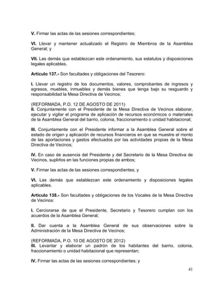41
V. Firmar las actas de las sesiones correspondientes;
VI. Llevar y mantener actualizado el Registro de Miembros de la Asamblea
General; y
VII. Las demás que establezcan este ordenamiento, sus estatutos y disposiciones
legales aplicables.
Artículo 137.- Son facultades y obligaciones del Tesorero:
I. Llevar un registro de los documentos, valores, comprobantes de ingresos y
egresos, muebles, inmuebles y demás bienes que tenga bajo su resguardo y
responsabilidad la Mesa Directiva de Vecinos;
(REFORMADA, P.O. 12 DE AGOSTO DE 2011)
II. Conjuntamente con el Presidente de la Mesa Directiva de Vecinos elaborar,
ejecutar y vigilar el programa de aplicación de recursos económicos o materiales
de la Asamblea General del barrio, colonia, fraccionamiento o unidad habitacional;
III. Conjuntamente con el Presidente informar a la Asamblea General sobre el
estado de origen y aplicación de recursos financieros en que se muestre el monto
de las aportaciones y gastos efectuados por las actividades propias de la Mesa
Directiva de Vecinos;
IV. En caso de ausencia del Presidente y del Secretario de la Mesa Directiva de
Vecinos, suplirlos en las funciones propias de ambos;
V. Firmar las actas de las sesiones correspondientes; y
VI. Las demás que establezcan este ordenamiento y disposiciones legales
aplicables.
Artículo 138.- Son facultades y obligaciones de los Vocales de la Mesa Directiva
de Vecinos:
I. Cerciorarse de que el Presidente, Secretario y Tesorero cumplan con los
acuerdos de la Asamblea General;
II. Dar cuenta a la Asamblea General de sus observaciones sobre la
Administración de la Mesa Directiva de Vecinos;
(REFORMADA, P.O. 10 DE AGOSTO DE 2012)
III. Levantar y elaborar un padrón de los habitantes del barrio, colonia,
fraccionamiento o unidad habitacional que representan;
IV. Firmar las actas de las sesiones correspondientes; y
 