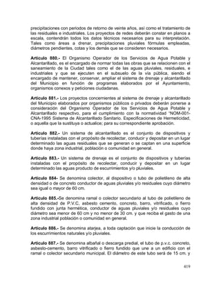 419
precipitaciones con periodos de retorno de veinte años, así como el tratamiento de
las residuales e industriales. Los proyectos de redes deberán constar en planos a
escala, contendrán todos los datos técnicos necesarios para su interpretación.
Tales como áreas a drenar, precipitaciones pluviales fórmulas empleadas,
diámetros pendientes, cotas y los demás que se consideren necesarios.
Artículo 880.- El Organismo Operador de los Servicios de Agua Potable y
Alcantarillado, es el encargado de normar todas las obras que se relacionen con el
saneamiento de la Ciudad tales como el de las aguas pluviales, residuales, e
industriales y que se ejecuten en el subsuelo de la vía pública, siendo el
encargado de mantener, conservar, ampliar el sistema de drenaje y alcantarillado
del Municipio en función de programas elaborados por el Ayuntamiento,
organismos conexos y peticiones ciudadanas.
Artículo 881.- Los proyectos concernientes al sistema de drenaje y alcantarillado
del Municipio elaborados por organismos públicos o privados deberán ponerse a
consideración del Organismo Operador de los Servicios de Agua Potable y
Alcantarillado respectivo, para el cumplimiento con la normatividad “NOM-001-
CNA-1995 Sistema de Alcantarillado Sanitario. Especificaciones de Hermeticidad,
o aquella que la sustituya o actualice; para su correspondiente aprobación.
Artículo 882.- Un sistema de alcantarillado es el conjunto de dispositivos y
tuberías instaladas con el propósito de recolectar, conducir y depositar en un lugar
determinado las aguas residuales que se generan o se captan en una superficie
donde haya zona industrial, población o comunidad en general.
Artículo 883.- Un sistema de drenaje es el conjunto de dispositivos y tuberías
instaladas con el propósito de recolectar, conducir y depositar en un lugar
determinado las aguas producto de escurrimientos y/o pluviales.
Artículo 884- Se denomina colector, al dispositivo o tubo de polietileno de alta
densidad o de concreto conductor de aguas pluviales y/o residuales cuyo diámetro
sea igual o mayor de 60 cm.
Artículo 885.-Se denomina ramal o colector secundario al tubo de polietileno de
alta densidad de P.V.C, asbesto cemento, concreto, barro, vitrificado, o fierro
fundido con junta hermética, conductor de aguas pluviales y/o residuales cuyo
diámetro sea menor de 60 cm y no menor de 30 cm. y que reciba el gasto de una
zona industrial población o comunidad en general.
Artículo 886.- Se denomina atarjea, a toda captación que inicie la conducción de
los escurrimientos naturales y/o pluviales.
Artículo 887.- Se denomina albañal o descarga predial, el tubo de p.v.c. concreto,
asbesto-cemento, barro vitrificado o fierro fundido que une a un edificio con el
ramal o colector secundario municipal. El diámetro de este tubo será de 15 cm. y
 