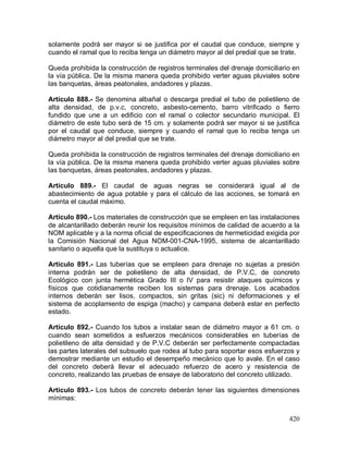 420
solamente podrá ser mayor si se justifica por el caudal que conduce, siempre y
cuando el ramal que lo reciba tenga un diámetro mayor al del predial que se trate.
Queda prohibida la construcción de registros terminales del drenaje domiciliario en
la vía pública. De la misma manera queda prohibido verter aguas pluviales sobre
las banquetas, áreas peatonales, andadores y plazas.
Artículo 888.- Se denomina albañal o descarga predial el tubo de polietileno de
alta densidad, de p.v.c, concreto, asbesto-cemento, barro vitrificado o fierro
fundido que une a un edificio con el ramal o colector secundario municipal. El
diámetro de este tubo será de 15 cm. y solamente podrá ser mayor si se justifica
por el caudal que conduce, siempre y cuando el ramal que lo reciba tenga un
diámetro mayor al del predial que se trate.
Queda prohibida la construcción de registros terminales del drenaje domiciliario en
la vía pública. De la misma manera queda prohibido verter aguas pluviales sobre
las banquetas, áreas peatonales, andadores y plazas.
Artículo 889.- El caudal de aguas negras se considerará igual al de
abastecimiento de agua potable y para el cálculo de las acciones, se tomará en
cuenta el caudal máximo.
Artículo 890.- Los materiales de construcción que se empleen en las instalaciones
de alcantarillado deberán reunir los requisitos mínimos de calidad de acuerdo a la
NOM aplicable y a la norma oficial de especificaciones de hermeticidad exigida por
la Comisión Nacional del Agua NOM-001-CNA-1995, sistema de alcantarillado
sanitario o aquella que la sustituya o actualice.
Artículo 891.- Las tuberías que se empleen para drenaje no sujetas a presión
interna podrán ser de polietileno de alta densidad, de P.V.C, de concreto
Ecológico con junta hermética Grado III o IV para resistir ataques químicos y
físicos que cotidianamente reciben los sistemas para drenaje. Los acabados
internos deberán ser lisos, compactos, sin gritas (sic) ni deformaciones y el
sistema de acoplamiento de espiga (macho) y campana deberá estar en perfecto
estado.
Artículo 892.- Cuando los tubos a instalar sean de diámetro mayor a 61 cm. o
cuando sean sometidos a esfuerzos mecánicos considerables en tuberías de
polietileno de alta densidad y de P.V.C deberán ser perfectamente compactadas
las partes laterales del subsuelo que rodea al tubo para soportar esos esfuerzos y
demostrar mediante un estudio el desempeño mecánico que lo avale. En el caso
del concreto deberá llevar el adecuado refuerzo de acero y resistencia de
concreto, realizando las pruebas de ensaye de laboratorio del concreto utilizado.
Artículo 893.- Los tubos de concreto deberán tener las siguientes dimensiones
mínimas:
 