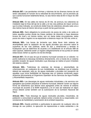423
Artículo 897.- Las pendientes mínimas y máximas de los diversos tramos de red
serán calculadas en función de la velocidad de escurrimiento, con la previsión de
que cuando funcionen totalmente llenas, no sea menor ésta de 60 ni mayor de 300
cmts/s.
Artículo 898.- En las calles de menos de 20 mts. de anchura, los colectores se
instalarán bajo la línea del eje de la calle y en las vías públicas de mayor anchura
que la antes indicada, se construirá doble línea de colectores ubicada cada una a
dos metros hacia el interior del arroyo a partir de las guarniciones.
Artículo 899.- Será obligatoria la construcción de pozos de visita o de caída en
todos aquellos puntos donde las líneas cambien de dirección o haya descenso
brusco de nivel y en tramos rectos; aún sin darse éstas circunstancias, estos
pozos de visita o registro no se espaciarán a distancia mayor de 100 mts. entre sí.
Artículo 900.- Las bocas de tormenta que debe llevar todo sistema de
alcantarillado para la captación de las aguas pluviales que escurran sobre la
superficie de las vías públicas, serán de tipo y dimensiones y tendrán la
localización que se determine de acuerdo a lo establecido en el artículo 898 de
este Capítulo, debiendo existir un registro obligatoriamente en los puntos en donde
estas bocas viertan su aporte a la red de drenaje.
Artículo 901.- En el caso de que el sistema municipal consista en un colector, no
podrá realizarse la descarga doméstica directamente, sino a través de un sistema
paralelo receptor de aguas residuales cuya descarga se realice al pozo inmediato
del sistema colector.
Artículo 902.- Tratándose de sistemas de drenaje y alcantarillado de
urbanizaciones, en cualquiera de sus modalidades, se establece que el sistema
deberá ser separado, esto es, de aguas residuales y pluviales con excepción de
aquellas cuya única factibilidad de descarga sea un sistema combinado según
dictamine técnicamente el Organismo Operador de los Servicios de Agua Potable
y Alcantarillado respectivo.
Artículo 903.- Las descargas de aguas residuales industriales y de servicios con
agregados que puedan perjudicar al sistema municipal, deberán contar con alguna
forma de tratamiento que elimine esos agregados antes de vertirse al sistema
municipal de acuerdo a la NOM respectiva y en el caso de realizarse en algún
arroyo deberá contar también con la autorización de la Comisión Nacional del
Agua.
Artículo 904.- Toda descarga de aguas residuales pluviales, industriales, de
población o comunidad en general, deberá contar a través de su responsable, con
constancia de factibilidad y autorización de la entidad respectiva.
Artículo 905.- Queda prohibido a particulares la ejecución de cualquier obra de
drenaje de uso público, la ejecución de reparaciones a redes existentes o de
 
